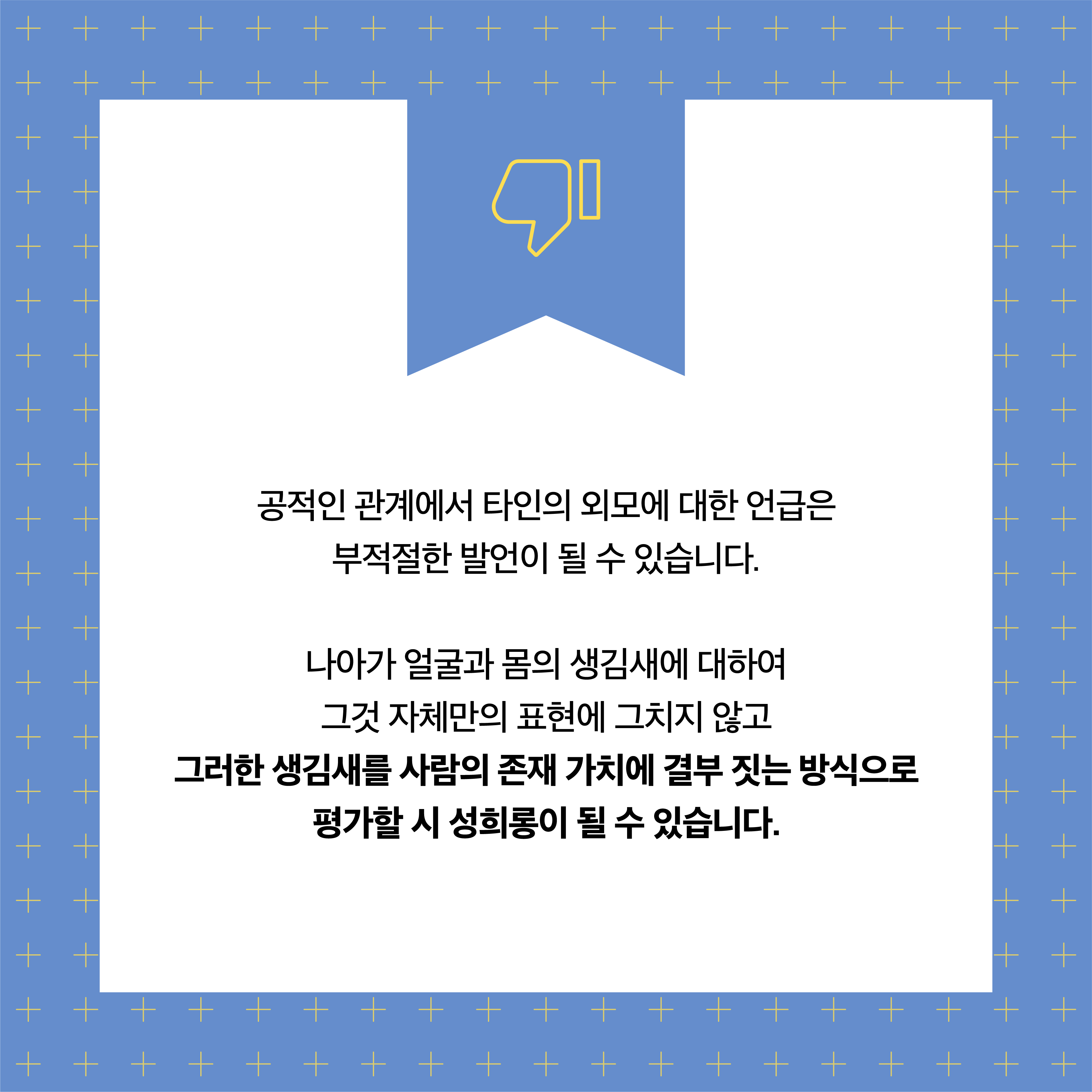 공적인 관계에서 타인의 외모에 대한 언급은 부적절한 발언이 될 수 있습니다. 나아가 얼굴과 몸의 생김새에 대하여 그것 자체만의 표현에 그치지 않고 그러한 생김새를 사람의 존재 가치에 결부 짓는 방식으로 평가할 시 성희롱이 될 수 있습니다.
