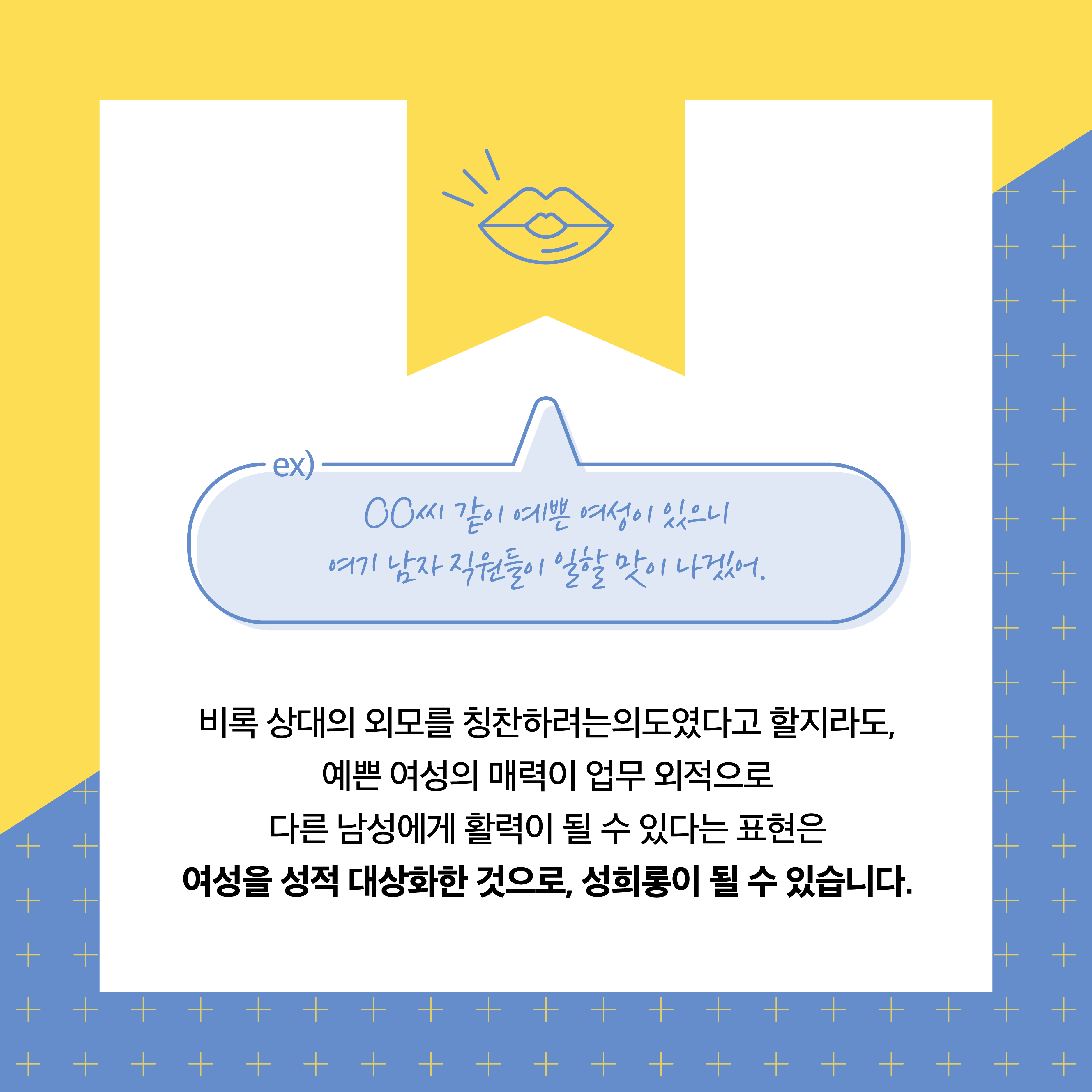 Ex)ㅇㅇ씨같이 예쁜 여성이 있으니 여기 남자 직원들이 일할 맛이 나겠어. 비록 상대의 외모를 칭찬하려는 의도였다고 할지라도, 예쁜 여성의 매력이 업무 외적으로 다른 남성에게 활력이 될 수 있다는 표현은 여성을 성적 대상화한 것으로, 성희롱이 될 수 있습니다.