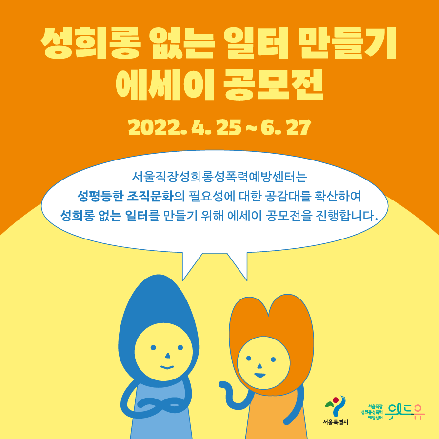 성희롱 없는 일터 만들기 에세이 공모전 2022.4.25~6.27말풍선1(서울직장성희롱성폭력예방센터는 성평등한 조직문화의 필요성에 대한 공감대를 확산하여 성희롱 없는 일터를 만들기 위해 에세이 공모전을 진행합니다.) 서울특별시. 위드유 서울직장성희롱성폭력예방센터.