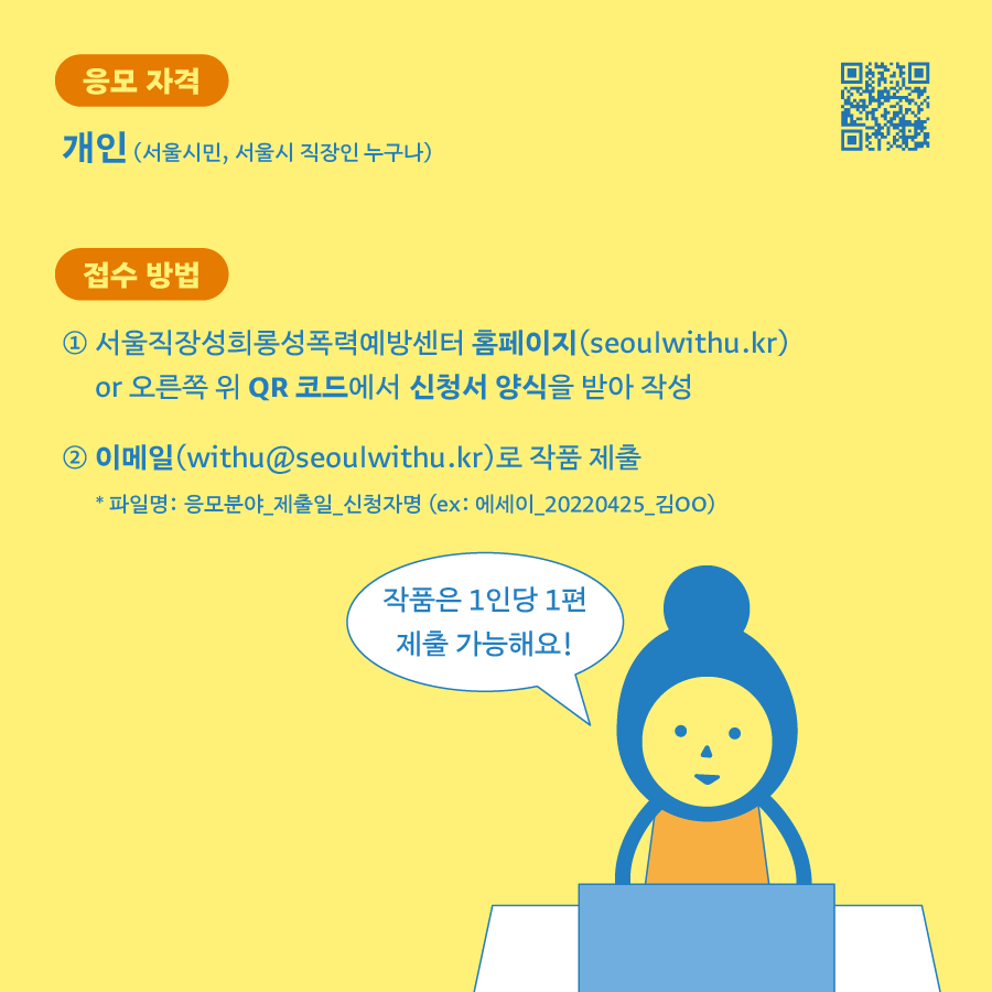 응모 자격│개인(서울시민, 서울시 직장인 누구나) 접수 방법│1. 서울직장성희롱성폭력예방센터 홈페이지(seoulwithu.kr) or 오른쪽 위 QR 코드에서 신청서 양식을 받아 작성. 2. 이메일(withu@seoulwithu.kr)로 작품 제출. 파일명 : 응모분야_제출일_신청자명(ex: 에세이_20220425_김ㅇㅇ) 말풍선1(작품은 1인당 1편 제출 가능해요!)