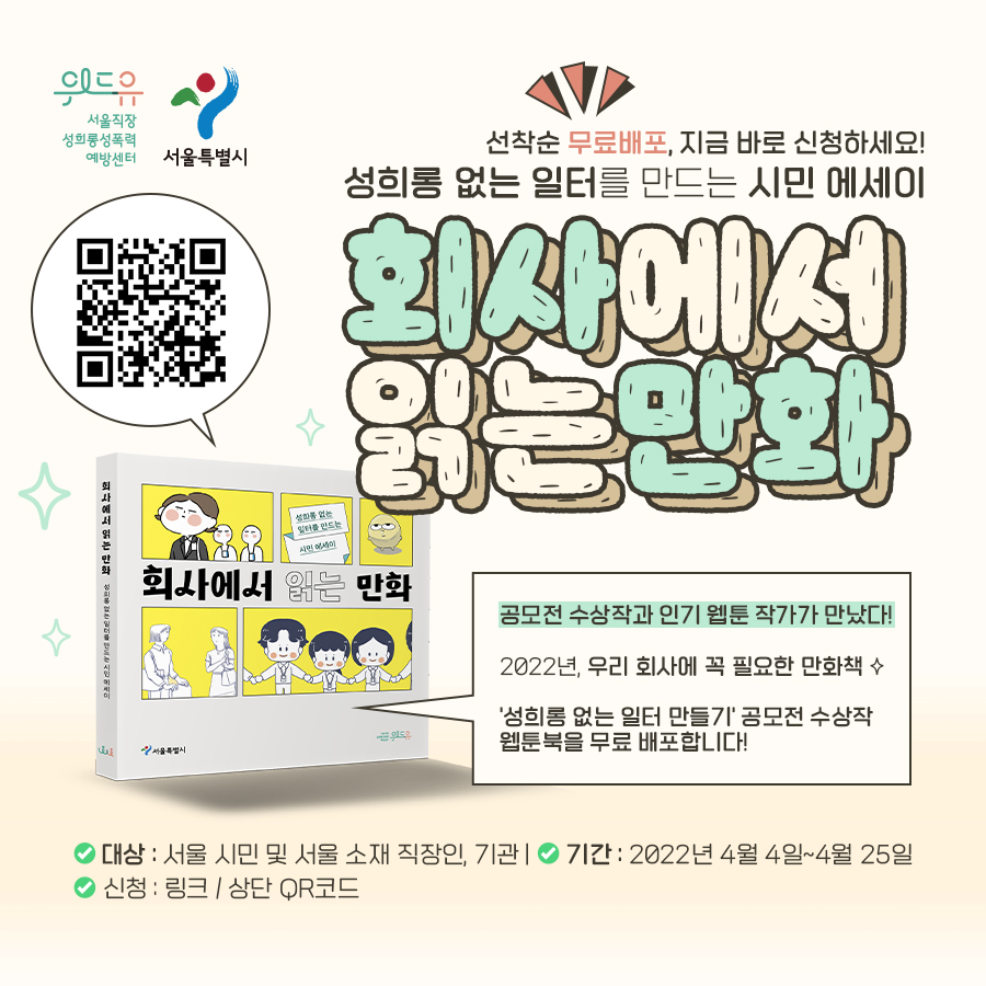 위드유 서울직장성희롱성폭력예방센터, 서울특별시. 선착순 무료 배포, 지금 바로 신청하세요! 성희롱 없는 일터를 만드는 시민 에세이 회사에서 읽는 만화. 공모전 수상작과 인기 웹툰 작가가 만났다! 2022년, 우리 회사에 꼭 필요한 만화책. 성희롱 없는 일터 만들기 공모전 수상작 웹툰북을 무료 배포합니다! 대상: 서울 시민 및 서울 소재 직장인, 기관. 기간: 2022년 4월 4일 ~ 4월 25일 신청: 링크/QR코드