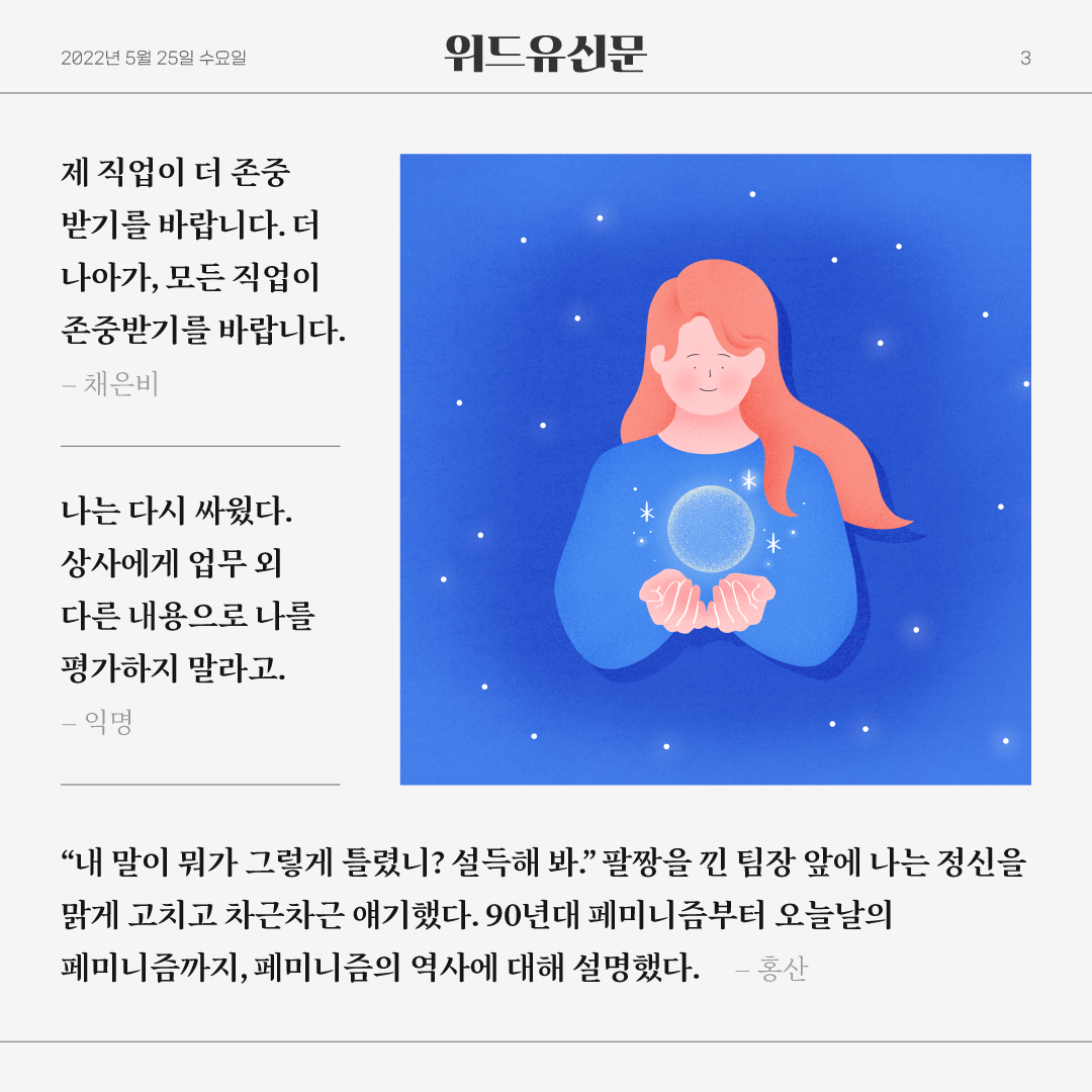 카드뉴스 3장. 2022년 5월 25일 수요일. 위드유신문. 제 직업이 더 존중받기를 바랍니다. 더 나아가, 모든 직업이 존중받기를 바랍니다.-채은비. 나는 다시 싸웠다. 상사에게 업무 외 다른 내용으로 나를 평가하지 말라고.-익명. 내 말이 뭐가 그렇게 틀렸니? 설득해봐. 팔짱을 낀 팀장 앞에 나는 정신을 맑게 고치고 차근차근 얘기했다. 90년대 페미니즘부터 오늘날의 페미니즘까지, 페미니즘의 역사에 대해 설명했다.-홍산.