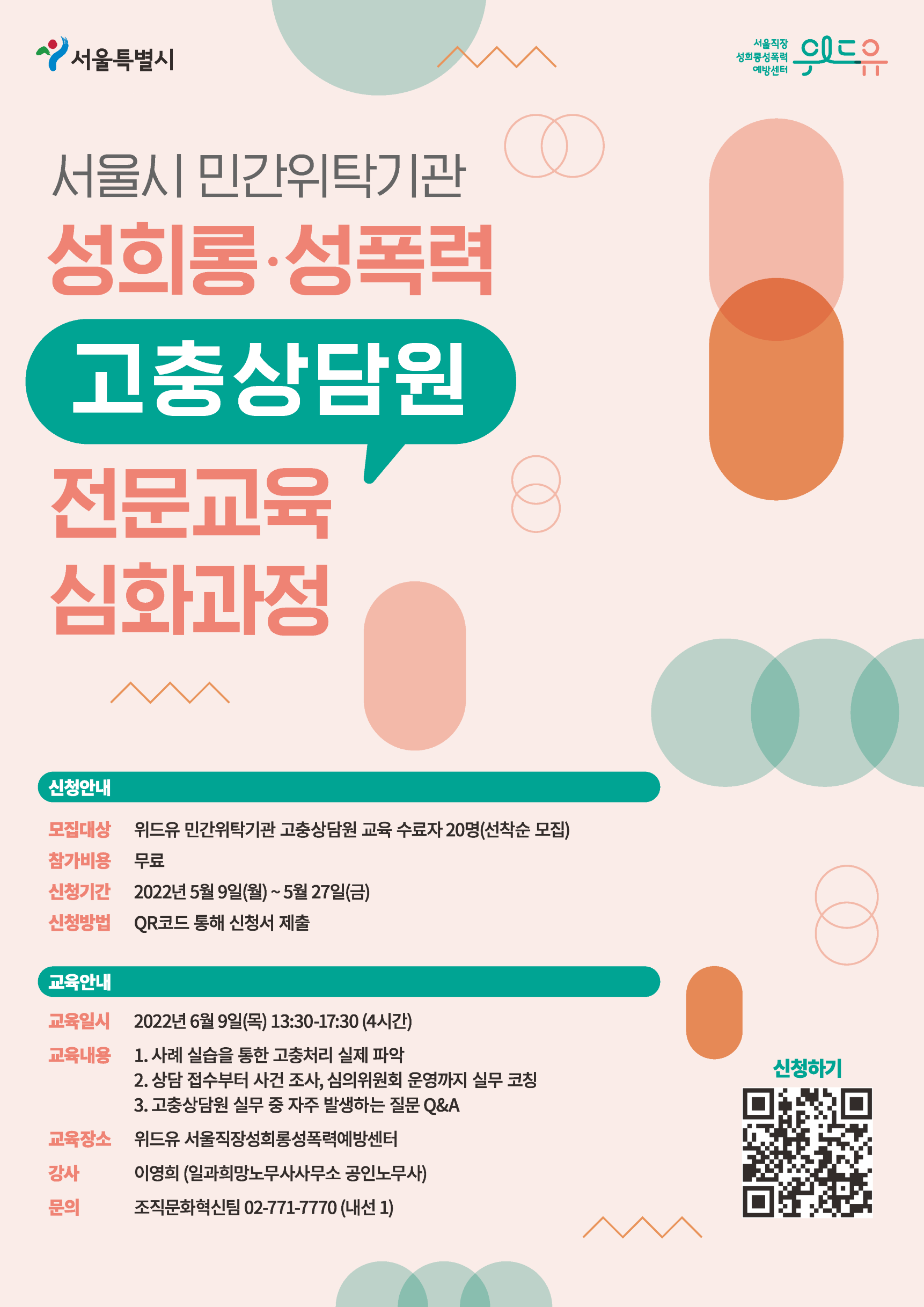 서울특별시, 위드유 서울직장성희롱성폭력예방센터. 서울시 민간위탁기관 성희롱‧성폭력 고충상담원 전문교육 심화과정을 소개합니다. 신청에 대해 안내드립니다. 모집대상은 위드유 민간위탁기관 고충상담원 교육 수료자 20명이며 선착순 모집합니다. 참가 비용은 무료입니다. 신청 기간은 2022년 5월 9일(월)부터 5월 27일(금)까지 입니다. 신청 링크는 https://forms.gle/LUaB6HPRRAFoe8TJA 입니다. 교육에 대해 안내드립니다. 교육은 2022년 6월 9일(목) 13:30부터 17:30까지 4시간동안 진행됩니다. 교육 내용은 1. 사례 실습을 통한 고충처리 실제 파악, 2. 상담 접수부터 사건 조사, 심의위원회 운영까지 실무 코칭, 3. 고충상담원 실무 중 자주 발생하는 질문 Q&A로 구성되어 있습니다. 장소는 위드유 서울직장성희롱성폭력예방센터이며, 일과희망노무사사무소의 공인노무사이신 이영희 강사님과 함께합니다. 문의 내용이 있으신 경우 조직문화혁신팀 02-771-7770 (내선 1)로 연락주시기 바랍니다.