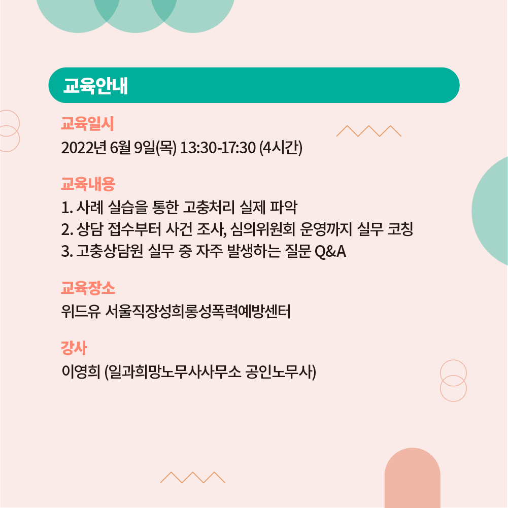 교육을 안내합니다. 2022년 6월 9일(목) 13시 30분부터 17시 30분까지 4시간동안 진행됩니다. 교육내용은 다음과 같습니다. 1.사례 실습을 통한 고충처리 실제 파악 2.상담 접수부터 사건 조사, 심의위원회 운영까지 실무 코칭 3.고충상담원 실무 중 자주 발생하는 질문 큐앤에이. 장소는 위드유 서울직장성희롱성폭력예방센터이며 강사는 일과희망노무사사무소 공인노무사 이영희입니다.