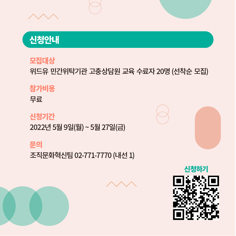 신청을 안내합니다. 모집대상은 위드유 민간위탁기관 고충상담원 교육 수료자 20명이며 선착순으로 모집합니다. 참가비용은 무료입니다. 신청기간은 2022년 5월 9일(월) 부터 5월 27일(금)까지입니다. 문의 내용이 있으시면 조직문화혁신팀 02-771-7770 (내선 1)으로 연락주세요. 신청을 원하시면 링크 url.kr/w89m2v로 이동하셔서 신청서를 작성해주시기 바랍니다.