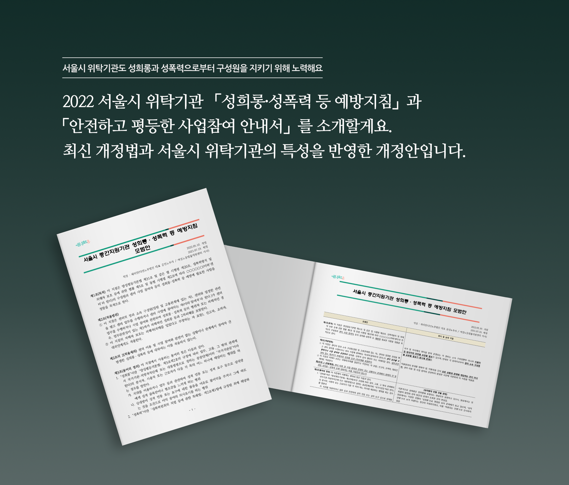 서울시 중간지원기관 「성희롱ㆍ성폭력 등 예방지침」, 「성희롱 등 예방을 위한 서약」 모범안. 중간지원기관의 특성을 반영한 [성희롱·성폭력 등 예방지침]과 [성희롱 등 예방을 위한 서약] 모범안, 해설서와 함께 활용하세요! 책1표지 시작. (위드유 서울직장성희롱성폭력예방센터. 서울시 중간지원기관 성희롱ㆍ성폭력 등 예방지침 모범안. 제1조(목적) 이 지침은 양성평등기본법 제31조 및 같은법 시행령 제20조, 성폭력방지 및 피해자 보호 등에 관한 법률 제5조 및 동법 시행령 제2조에 따라 ○○○○○○(이하‘센터’라 한다)의 구성원과 센터 사업에 참여하는 참여자 등의 성희롱･성폭력 등 예방을 위하여 필요한 사항을 정함을 목적으로 한다. 제2조(적용범위) ① 이 지침은 센터의 장과 소속 구성원(임원 및 고용관계에 있는 자)과 센터와 일정한 관련을 맺고 센터 업무를 수행하거나 센터 사업에 참여하는 자(이하‘참여자’라 한다.)가 센터 업무를 수행하거나 사업 참여와 관련하여 성희롱ㆍ성폭력 등의 행위자 또는 피해자인 경우에 적용한다. ② 센터 이용 및 사업 참여와 관련이 없는 상황이나 관계에서 참여자 간 발생한 성희롱ㆍ성폭력 등에 대하여는 이를 적용하지 않는다. ③ 이 지침의 피해자 보호는 피해자(피해를 입었다고 주장하는 자 포함), 신고자, 조력자, 대리인에게도 적용한다. 제3조(용어의 정의) 이 지침에서 사용하는 용어의 뜻은 다음과 같다. 1. “성희롱”이란 ｢양성평등기본법｣ 제3조제2호의 규정에 따라 업무, 고용, 그 밖의 관계에서 국가기관･지방자치단체 또는 대통령령으로 정하는 공공단체(이하 “국가기관등”이라 한다)의 종사자, 사용자 또는 근로자가 다음 각 목의 어느 하나에 해당하는 행위를 하는 경우를 말한다. 가.지위를 이용하거나 업무 등과 관련하여 성적 언동 또는 성적 요구 등으로 상대방에게 성적 굴욕감이나 혐오감을 느끼게 하는 행위 나.상대방이 성적 언동 또는 요구에 대한 불응을 이유로 불이익을 주거나 그에 따르는 것을 조건으로 이익 공여의 의사표시를 하는 행위 2. “성폭력”이란 ｢성폭력범죄의 처벌 등에 관한 특례법｣ 제2조제1항에 규정된 죄에 해당하는 행위를 말한다. 3. “성희롱 등”이란 “성희롱”, “성폭력” 등 범법행위뿐만 아니라, 행위자의 의도와 무관하게 상대방의 의사에 반하여 이루어지거나 상대방에게 성적 굴욕감이나 혐오감을 느끼게 하는 모든 성적 언동 및 성차별적 언동(성역할에 기반한 성희롱)과 특정성별에 대한 비하 및 혐오발언, “스토킹” 행위를 포함한다. 4. “2차 피해”란 「남녀고용평등과 일·가정 양립 지원에 관한 법률」제14조제6항, 「여성폭력방지기본법」제3조 제3호 다목에 규정된 불리한 처우를 포함한 성희롱 등 피해자,) 책1표지 끝. 책2표지 시작.(위드유 서울직장성희롱성폭력예방센터. 서울시 중간지원기관 성희롱ㆍ성폭력 등 예방지침 모범안 해설서. 제1조(목적) 이 지침은 양성평등기본법 제31조 및 같은법 시행령 제20조, 성폭력방지 및 피해자 보호 등에 관한 법률 제5조 및 동법 시행령 제2조에 따라 ○○○○○○(이하‘센터’라 한다)의 구성원과 센터 사업에 참여하는 참여자 등의 성희롱･성폭력 등 예방을 위하여 필요한 사항을 정함을 목적으로 한다. 제2조(적용범위) ① 이 지침은 센터의 장과 소속 구성원(임원 및 고용관계에 있는 자)과 센터와 일정한 관련을 맺고 센터 업무를 수행하거나 센터 사업에 참여하는 자(이하‘참여자’라 한다.)가 센터 업무를 수행하거나 사업 참여와 관련하여 성희롱ㆍ성폭력 등의 행위자 또는 피해자인 경우에 적용한다. ② 센터 이용 및 사업 참여와 관련이 없는 상황이나 관계에서 참여자 간 발생한 성희롱ㆍ성폭력 등에 대하여는 이를 적용하지 않는다. ③ 이 지침의 피해자 보호는 피해자(피해를 입었다고 주장하는 자 포함), 신고자, 조력자, 대리인에게도 적용한다. 제3조(용어의 정의) 이 지침에서 사용하는 용어의 뜻은 다음과 같다. 1. “성희롱”이란 ｢양성평등기본법｣ 제3조제2호의 규정에 따라 업무, 고용, 그 밖의 관계에서 국가기관･지방자치단체 또는 대통령령으로 정하는 공공단체(이하 “국가기관등”이라 한다)의 종사자, 사용자 또는 근로자가 다음 각 목의 어느 하나에 해당하는 행위를 하는 경우를 말한다. 가.지위를 이용하거나 업무 등과 관련하여 성적 언동 또는 성적 요구 등으로 상대방에게 성적 굴욕감이나 혐오감을 느끼게 하는 행위  나.상대방이 성적 언동 또는 요구에 대한 불응을 이유로 불이익을 주거나 그에 따르는 것을 조건으로 이익 공여의 의사표시를 하는 행위 2. “성폭력”이란 ｢성폭력범죄의 처벌 등에 관한 특례법｣ 제2조제1항에 규정된 죄에 해당하는 행위를 말한다. 3. “성희롱 등”이란 “성희롱”, “성폭력” 등 범법행위뿐만 아니라, 행위자의 의도와 무관하게 상대방의 의사에 반하여 이루어지거나 상대방에게 성적 굴욕감이나 혐오감을 느끼게 하는 모든 성적 언동 및 성차별적 언동(성역할에 기반한 성희롱)과 특정성별에 대한 비하 및 혐오발언, “스토킹” 행위를 포함한다. 4. “2차 피해”란 「남녀고용평등과 일·가정 양립 지원에 관한 법률」제14조제6항, 「여성폭력방지기본법」제3조 제3호 다목에 규정된 불리한 처우를 포함한 성희롱 등 피해자, 신고자, 조력자, 대리인 등에 대한 모든 형태의 불이익 조치 또는 정신적·신체적 손상을 가져오는 행위와 그 행위의 발생을 방치하는 행위를 말한다. 5. “피해자”란 성희롱 등과 관련하여 피해를 입은 사람(2차 피해 포함) 또는 피해를 입었다고 주장하는 사람을 말한다. 7. “신고인”이란 성희롱 등 행위로 인한 피해를 입었거나 인지하여 센터에 성희롱 등 사실을 신고한 사람을 말한다. 8. “행위자 또는 피신고인”이란 성희롱 등 행위를 하였다고 피해자 또는 신고인이 적시한 사람을 말한다. 9. “당사자”란 성희롱 등 행위의 피해자와 행위자(피신고인)을 말한다.)책2표지 끝.
