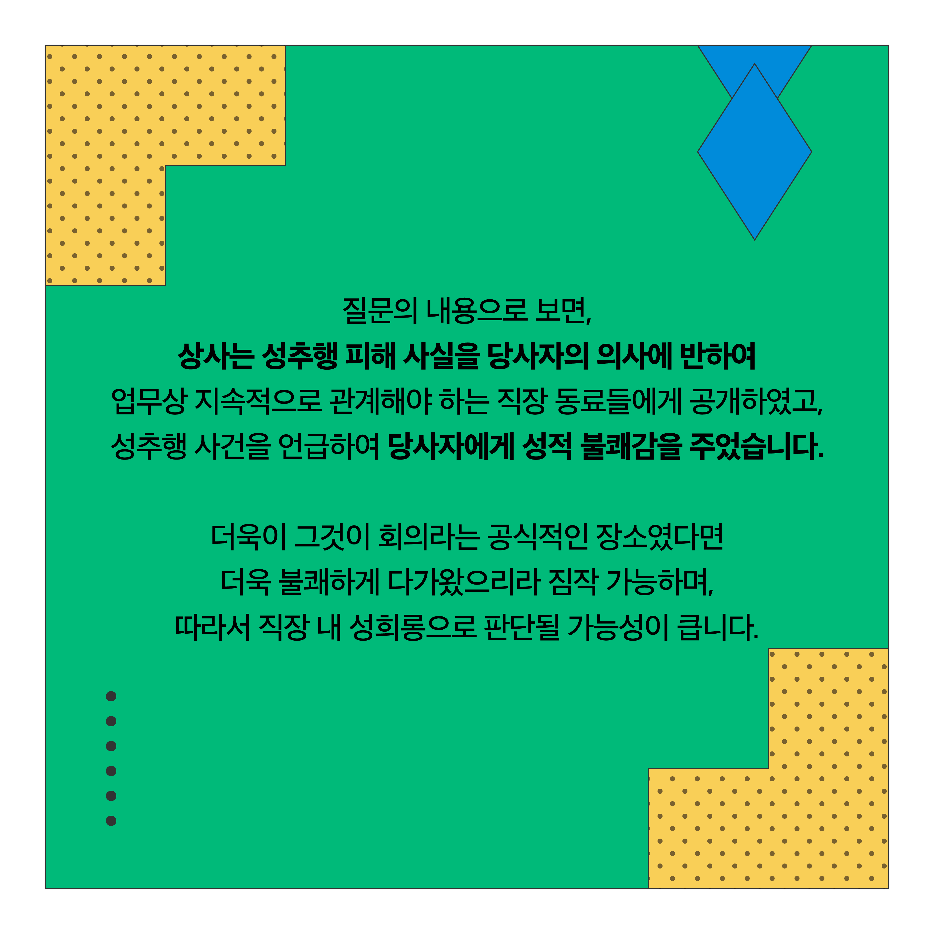 질문의 내용으로 보면, 상사는 성추행 피해 사실을 당사자의 의사에 반하여 업무상 지속적으로 관계해야 하는 직장 동료들에게 공개하였고, 성추행 사건을 언급하여 당사자에게 성적 불쾌감을 주었습니다. 더욱이 그것이 회의라는 공식적인 장소였다면 더욱 불쾌하게 다가왔으리라 짐작 가능하며, 따라서 직장 내 성희롱으로 판단될 가능성이 큽니다.