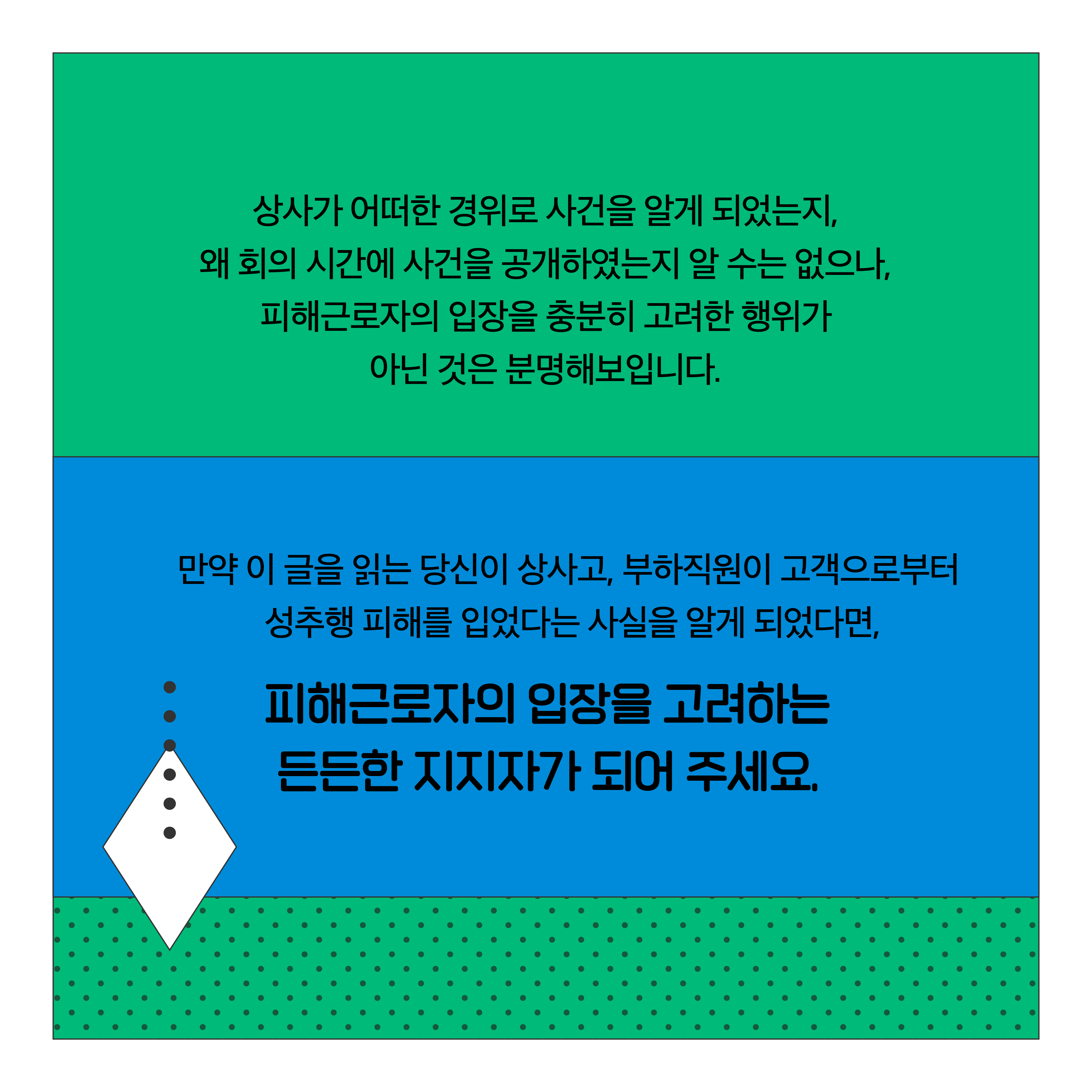 상사가 어떠한 경위로 사건을 알게 되었는지, 왜 회의 시간에 사건을 공개하였는지 알 수는 없으나, 피해근로자의 입장을 충분히 고려한 행위가 아닌 것은 분명해 보입니다. 만약 이 글을 읽는 당신이 상사고, 부하직원이 고객으로부터 성추행 피해를 입었다는 사실을 알게 되었다면, 피해근로자의 입장을 고려하는 든든한 지지자가 되어 주세요.