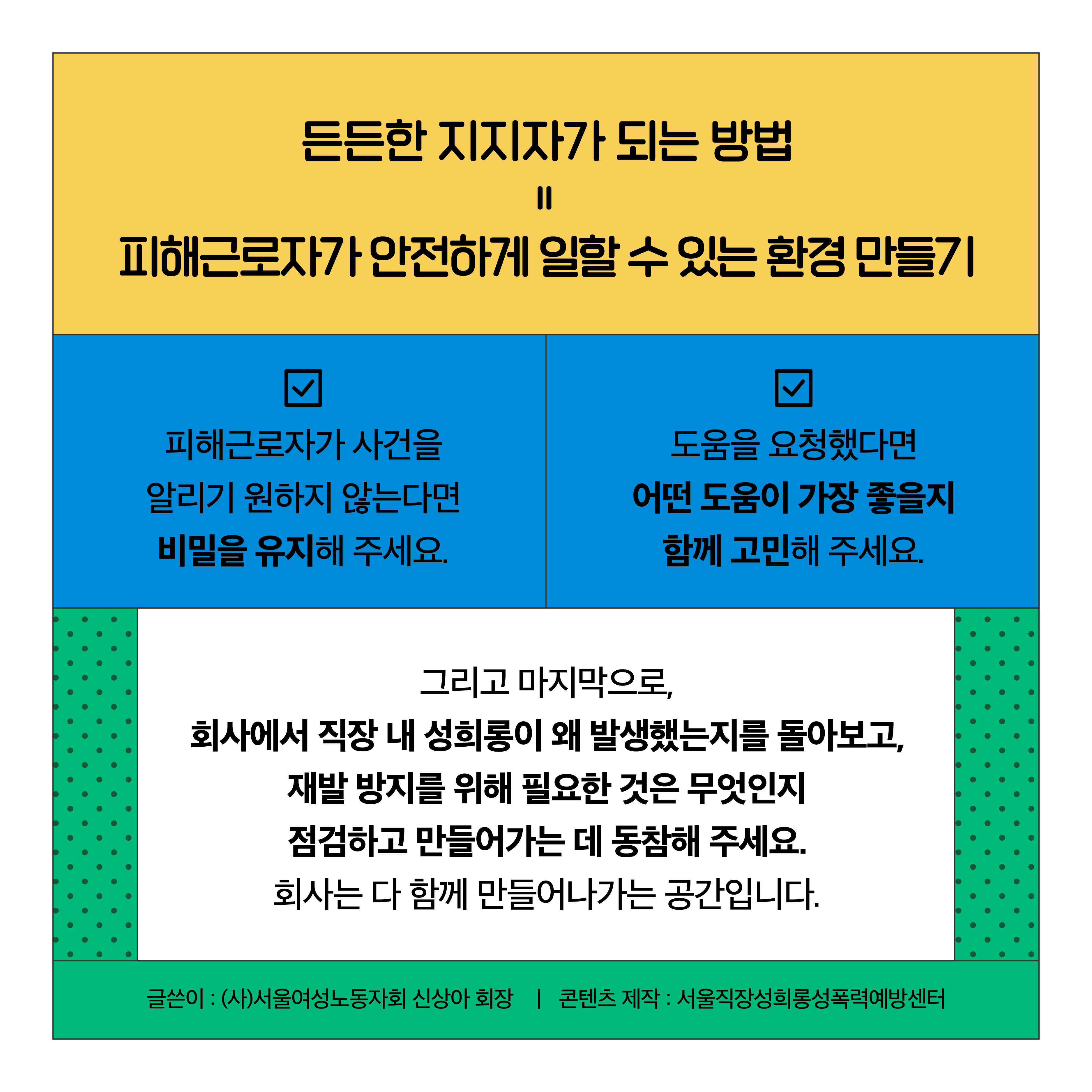 든든한 지지자가 되는 방법=피해근로자가 안전하게 일할 수 있는 환경 만들기. 피해근로자가 사건을 알리기 원하지 않는다면 비밀을 유지해 주세요. 도움을 요청했다면 어떤 도움이 가장 좋을지 함께 고민해 주세요. 그리고 마지막으로, 회사에서 직장 내 성희롱이 왜 발생했는지를 돌아보고, 재발 방지를 위해 필요한 것은 무엇인지 점검하고 만들어가는 데 동참해 주세요. 회사는 다 함께 만들어나가는 공간입니다. 글쓴이: (사)서울여성노동자회 신상아 회장 │콘텐츠 제작: 서울직장성희롱성폭력예방센터