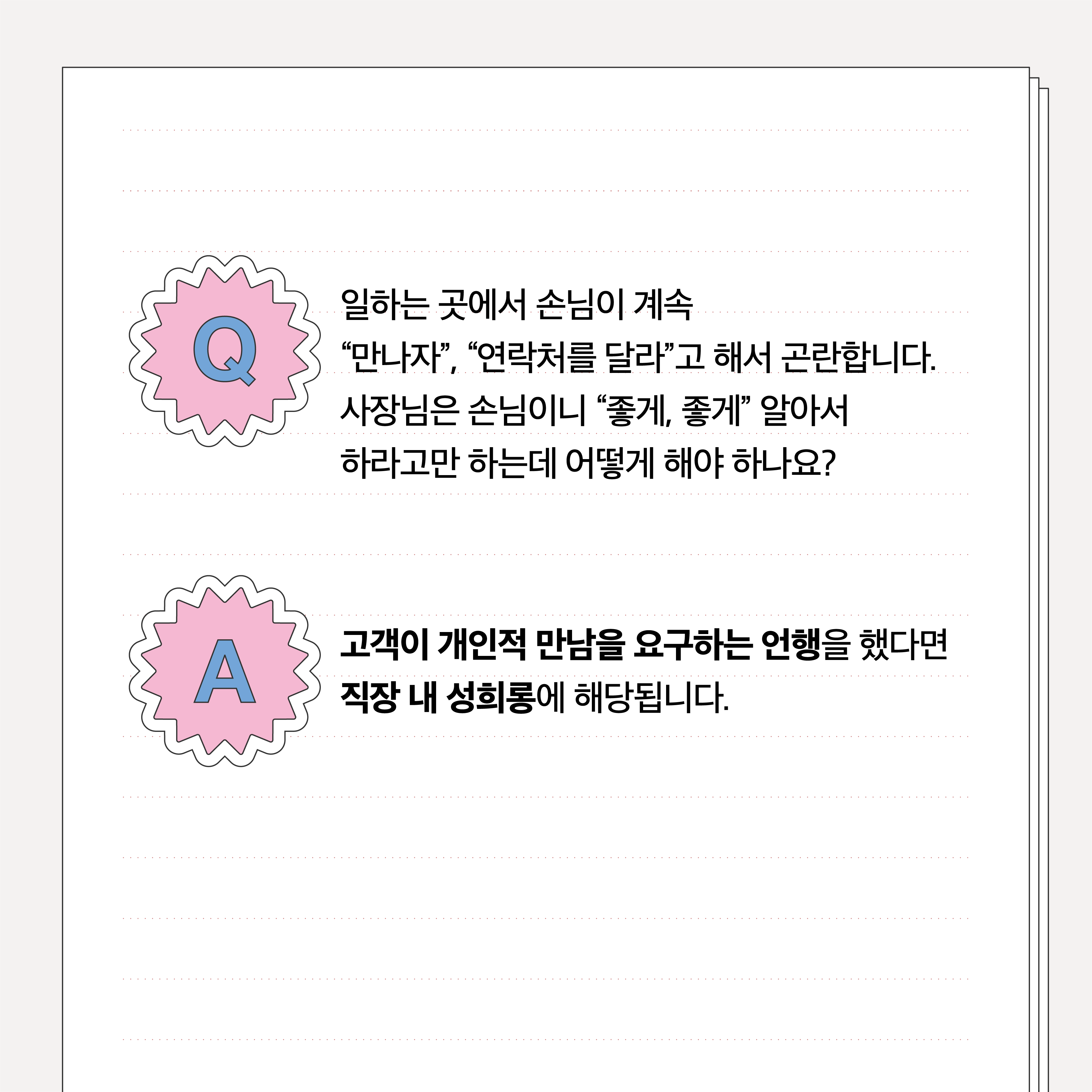 Q. 일하는 곳에서 손님이 계속 만나자, 연락처를 달라고 해서 곤란합니다. 사장님은 손님이니 좋게 좋게 알아서 하라고만 하는데 어떻게 해야 하나요? A. 고객이 개인적 만남을 요구하는 언행을 했다면 직장 내 성희롱에 해당됩니다.