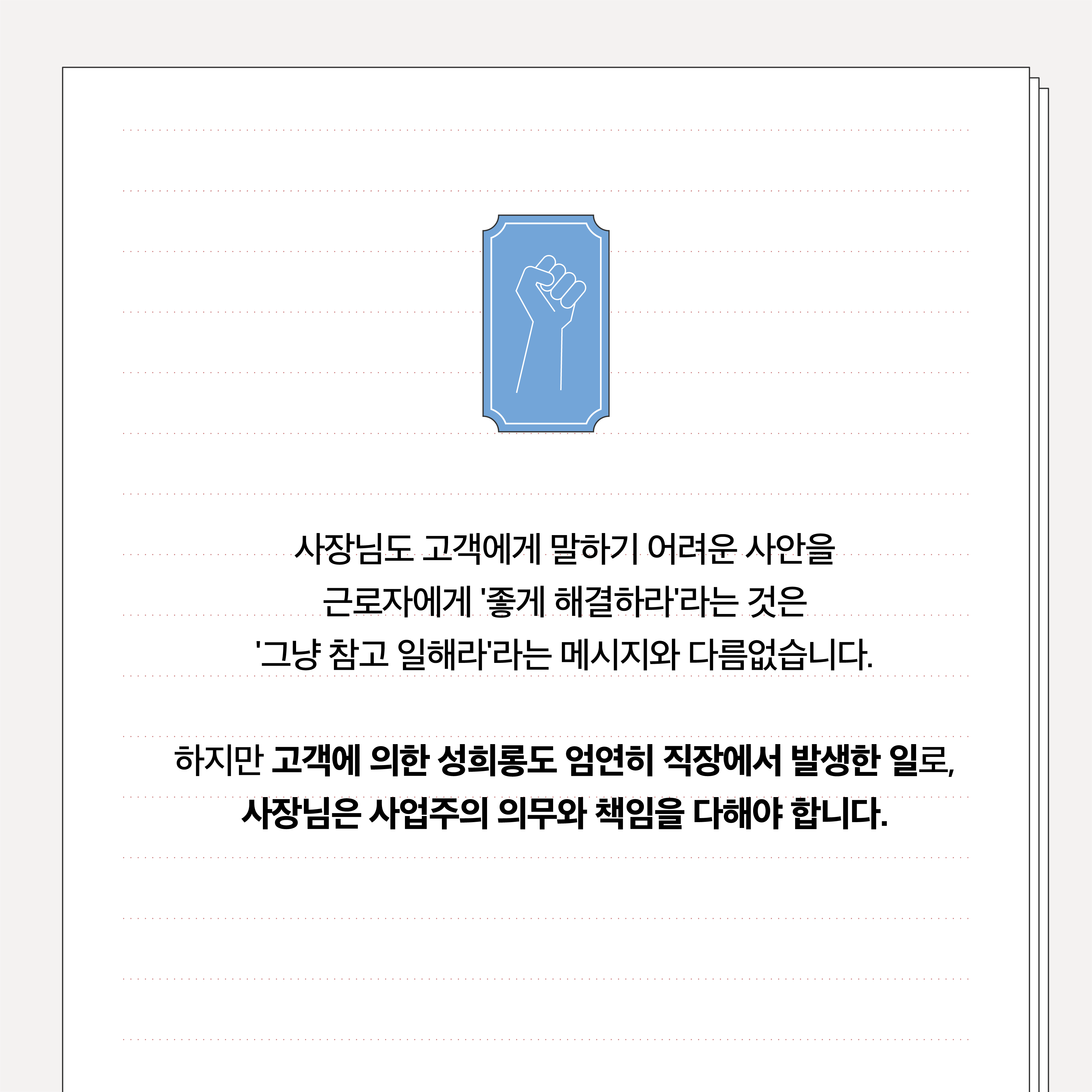사장님도 고객에게 말하기 어려운 사안을 근로자에게 좋게 해결하라 라는 것은 그냥 참고 일해라 라는 메시지와 다름없습니다. 하지만 고객에 의한 성희롱도 엄연히 직장에서 발생한 일로, 사장님은 사업주의 의무와 책임을 다해야 합니다.