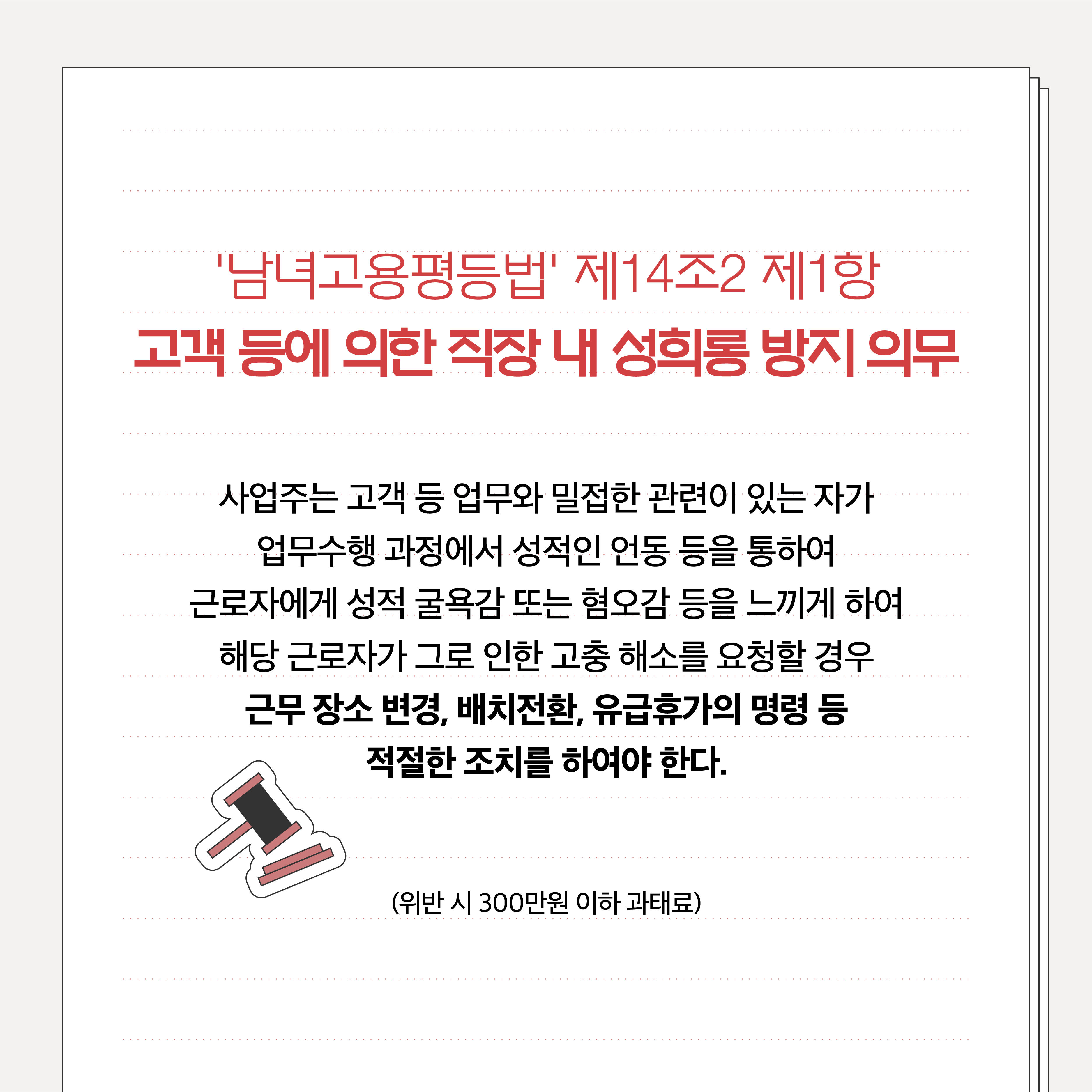 남녀고용평등법 제14조2 제1항 고객 등에 의한 직장 내 성희롱 방지 의무. 사업주는 고객 등 업무와 밀접한 관련이 있는 자가 업무수행 과정에서 성적인 언동 등을 통하여 근로자에게 성적 굴욕감 또는 혐오감을 느끼게 하여 해당 근로자가 그로 인한 고충 해소를 요청할 경우 근무 장소 변경, 배치전환, 유급휴가의 명령 등 적절한 조치를 하여야 한다. (위반 시 300만원 이하 과태료)