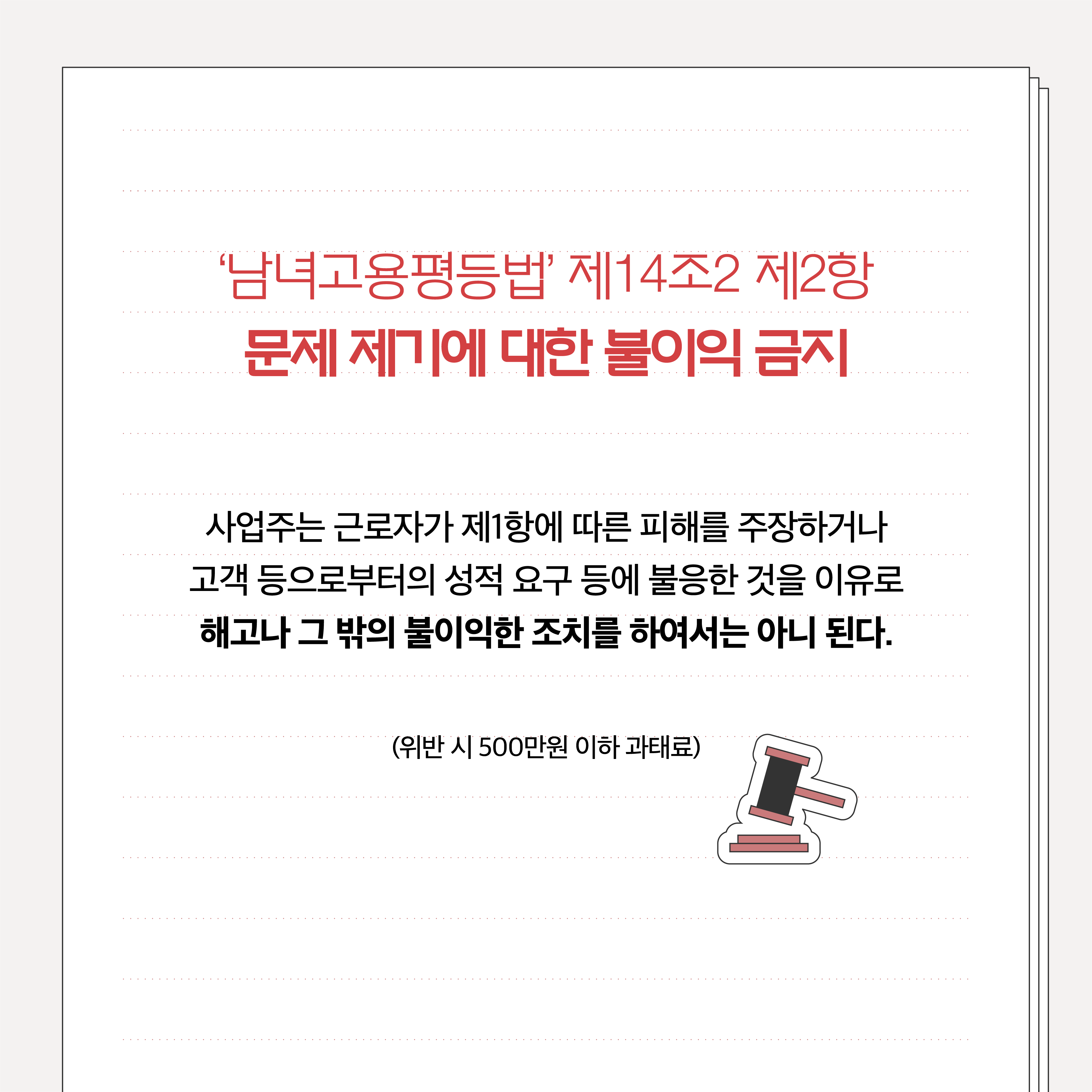 남녀고용평등법 제14조2 제2항 문제 제기에 대한 불이익 금지. 사업주는 근로자가 제1항에 따른 피해를 주장하거나 고객 등으로부터의 성적 요구 등에 불응한 것을 이유로 해고나 그 밖의 불이익한 조치를 하여서는 아니 된다. (위반 시 500만원 이하 과태료)