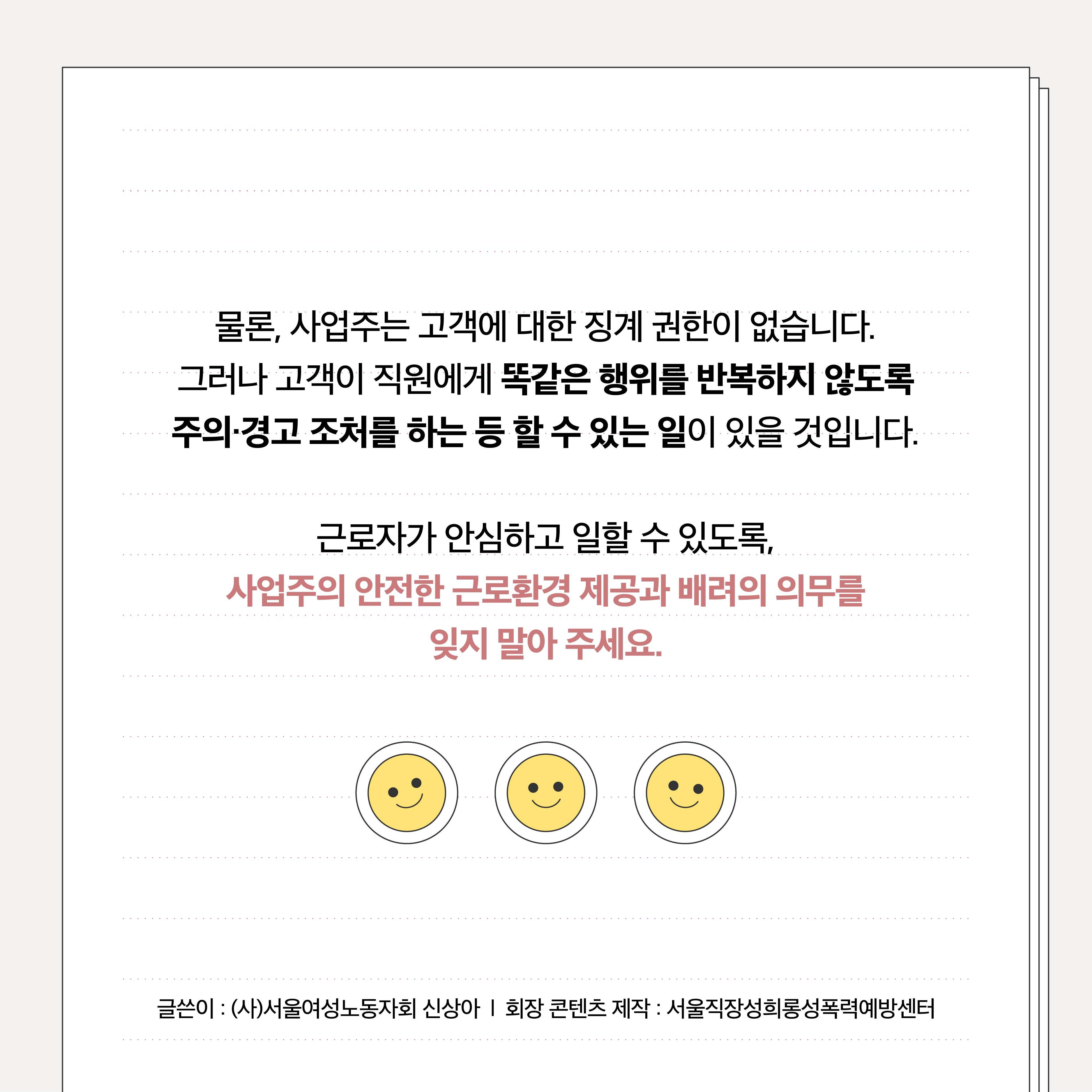 물론, 사업주는 고객에 대한 징계 권한이 없습니다. 그러나 고객이 직원에게 똑같은 행위를 반복하지 않도록 주의, 경고 조처를 하는 등 할 수 있는 일이 있을 것입니다. 근로자가 안심하고 일할 수 있도록, 사업주의 안전한 근로환경 제공과 배려의 의무를 잊지 말아 주세요. 글쓴이: (사)서울여성노동자회 신상아│회장. 콘텐츠 제작: 서울직장성희롱성폭력예방센터
