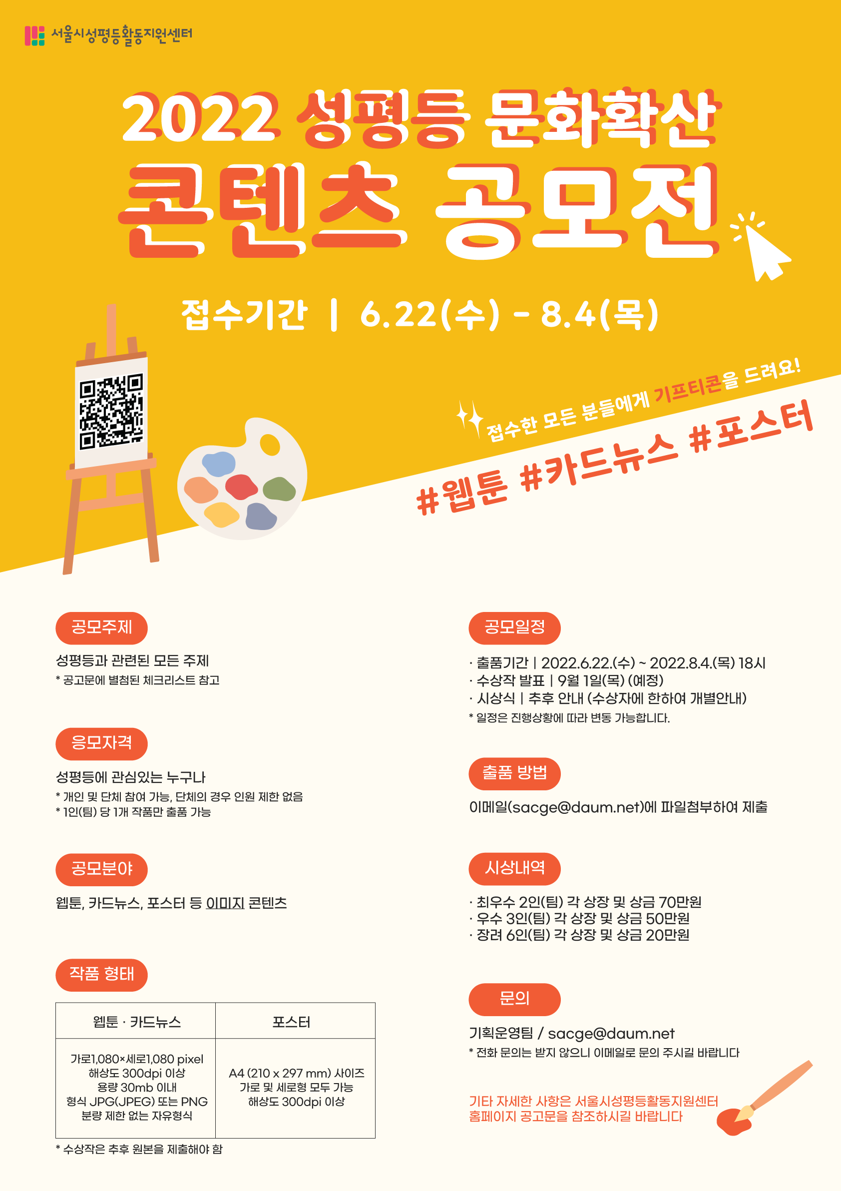 서울시성평등활동지원센터 2022 성평등 문화확산 콘텐츠 공모전 접수기간│ 6.22(수) - 8.4(목) 접수한 모든 분들에게 기프티콘을 드려요! #웹툰 #카드뉴스 #포스터 공모주제 성평등과 관련된 모든 주제. *공고문에 별첨된 체크리스트 참고 응모자격 성평등에 관심있는 누구나 *개인 및 단체 참여 가능, 단체의 경우 인원 제한 없음. *1인(팀) 당 1개 작품만 출품 가능 공모분야 웹툰·카드뉴스, 포스터 등 이미지 콘텐츠. 작품형태 웹툰, 카드뉴스: 가로1080×세로1080 pixel 해상도 300dpi 이상 용량 30mb이내 형식 JPG(JPEG) 또는 PNG 분량 제한 없는 자유형식. 포스터: A4(201×297mm)사이즈 가로 및 세로형 모두 가능 해상도 300dpi 이상 *수상작은 추후 원본을 제출해야함 공모일정 ·출품기간│2022.6.22.(수) ~ 2022.8.4(목) 18시 ·수상작 발표│9월 1일(목) (예정) ·시상식│추후 안내 (수상자에 한하여 개별안내) *일정은 진행상황에 따라 변동 가능합니다. 출품 방법 이메일(sacge@daum.net)애 파일첨부하여 제출 시상내역 ·최우수 2인(팀) 각 상장 및 상금 70만원 ·우수 3인(팀) 각 상장 및 상금 50만원 ·장려 6인(팀) 각 상장 및 상금 20만원 문의 기획운영팀/sacge@daum.net *전화 문의는 받지 않으니 이메일로 문의 주시길 바랍니다 기타 자세한 사항은 서울시성평등활동지원센터 홈페이지 공고문을 참조하시길 바랍니다