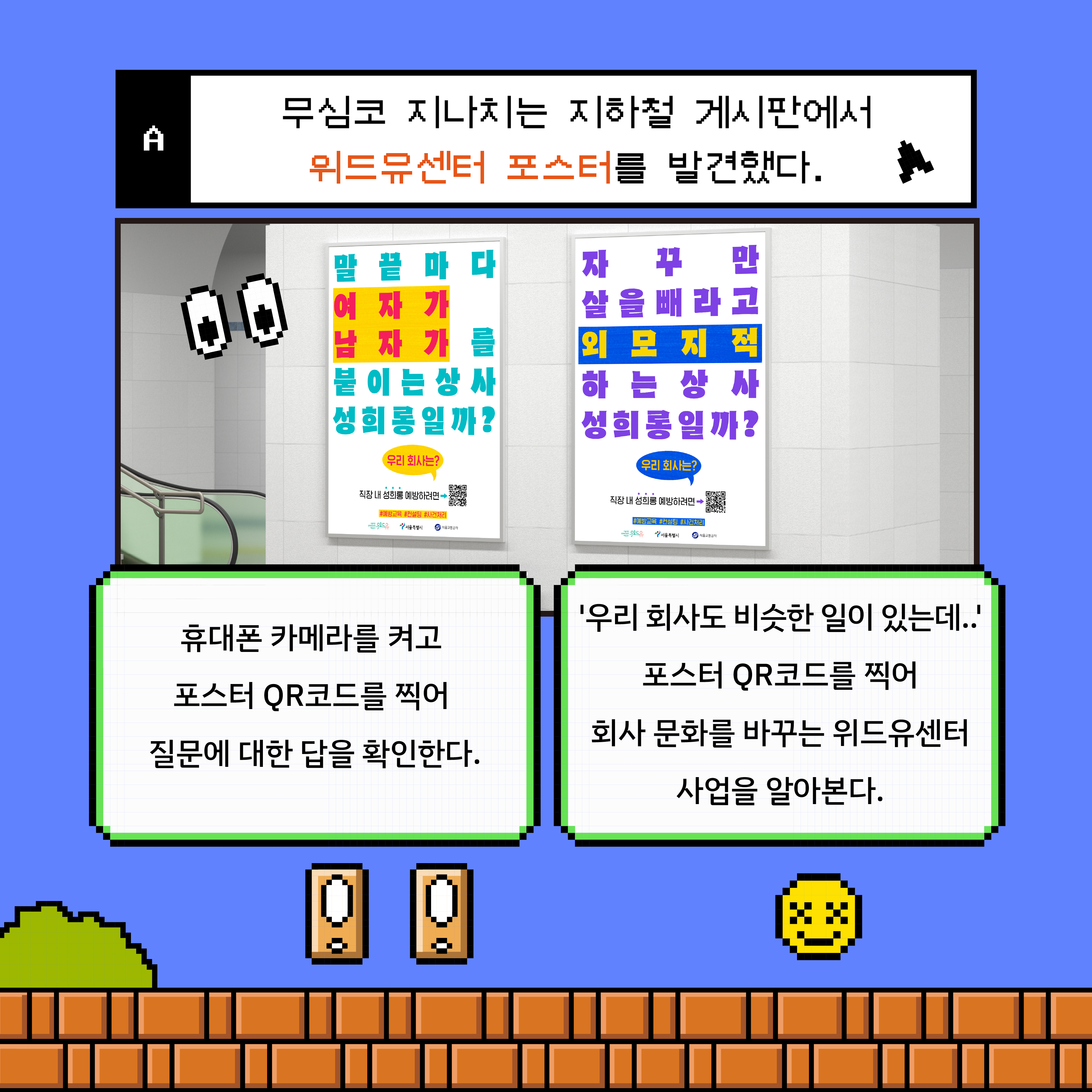 카드뉴스 2장 시작. 게임 선택지 디자인. A. 무심코 지나치는 지하철 게시판에서 위드유센터 포스터를 발견했다. 지하철 게시판에 포스터가 게시된 사진. 하나는 ‘말 끝마다 여자가 남자가를 붙이는 상사 성희롱일까? 우리 회사는?’ 문구가 쓰여 있다. 다른 하나는 ‘자꾸만 살을 빼라고 외모 지적하는 상사 성희롱일까? 우리 회사는?’ 문구가 쓰여 있다. 두 가지 선택지 버튼 내용. 휴대폰 카메라를 켜고 포스터 QR코드를 찍어 질문에 대한 답을 확인한다. ‘우리 회사도 비슷한 일이 있는데..’ 포스터 QR코드를 찍어 회사 문화를 바꾸는 위드유센터 사업을 알아본다. 카드뉴스 2장 끝.