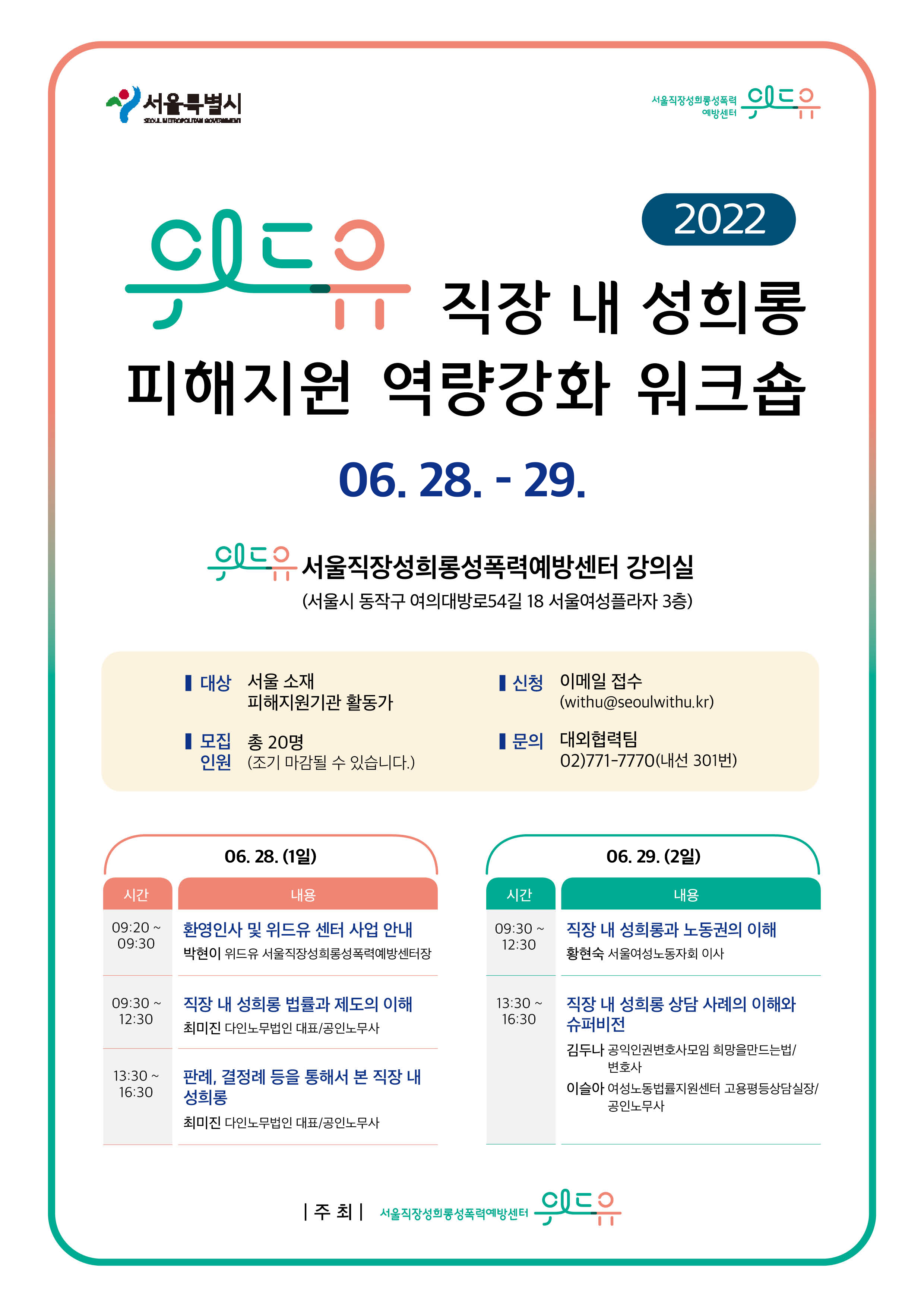 서울특별시. 위드유 서울직장성희롱성폭력예방센터. 2022 위드유 직장 내 성희롱 피해지원 역량강화 워크숍 06. 28. - 29. 위드유 서울직장성희롱성폭력예방센터 강의실(서울시 동작구 여의대방로54길 18 서울여성플라자 3층) │대상 서울 소재 피해지원기관 활동가 │신청 이메일 접수(withu@seoulwithu.kr)│모집인원 총 20명(조기 마감될 수 있습니다.)│문의 대외협력팀 02)771-7770(내선 301번) 06. 28. (1일) 프로그램 표1. 시간, 내용. 시작. 09.20~09.30 / 환영인사 및 위드유 센터 사업 안내 박현이 위드유 서울직장성희롱성폭력예방센터장 / 09.30~12:30 직장 내 성희롱 법률과 제도의 이해 최미진 다인노무법인 대표, 공인노무사 / 13:30~16:30 / 판례, 결정례 등을 통해서 본 직장 내 성희롱 최미진 다인노무법인 대표, 공인노무사 끝. 06.29.(2일) 프로그램 표 2. 시간, 내용. 시작. 09:30~12:30 / 직장 내 성희롱과 노동권의 이해 황현숙 서울여성노동자회 이사 / 13:30~16:30 / 직장 내 성희롱 상담 사례의 이해와 슈퍼비전 김두나 공익인권변호사모임 희망을만드는법 변호사 이슬아 여성노동법률지원센터 고용평등상담실장 공인노무사. 끝. 주최 위드유 서울직장성희롱성폭력예방센터