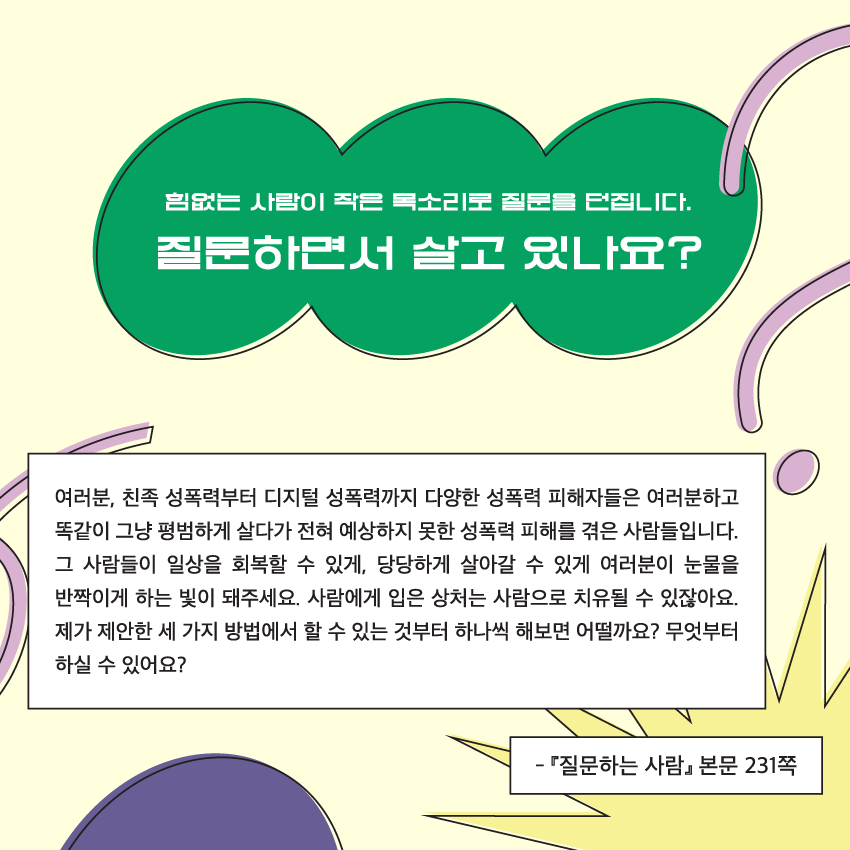 힘없는 사람이 작은 목소리로 질문을 던집니다. 질문하면서 살고 있나요? 여러분, 친족 성폭력부터 디지털 성폭력까지 다양한 성폭력 피해자들은 여러분하고 똑같이 그냥 평범하게 살다가 전혀 예상하지 못한 성폭력 피해를 겪은 사람들입니다. 그 사람들이 일상을 회복할 수 있게, 당당하게 살아갈 수 있게 여러분이 눈물을 반짝이게 하는 빛이 돼주세요. 사람에게 입은 상처는 사람으로 치유될 수 있잖아요. 제가 제안한 세 가지 방법에서 할 수 있는 것부터 하나씩 해보면 어떨까요? 무엇부터 하실 수 있어요? - 질문하는 사람 본문 231쪽