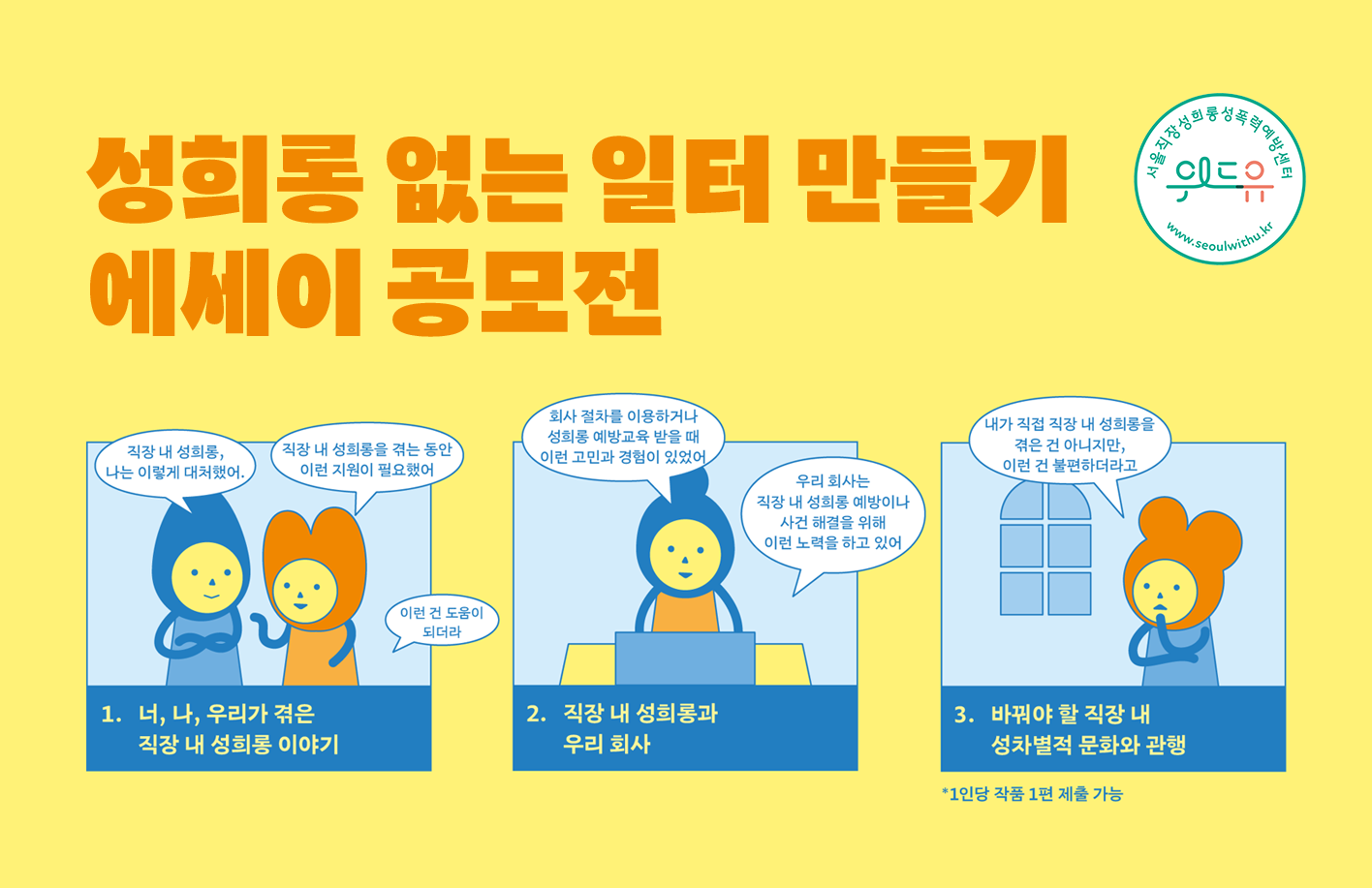 성희롱 없는 일터 만들기 에세이 공모전 위드유 서울직장성희롱성폭력예방센터 1. 너, 나, 우리가 겪은 직장 내 성희롱 이야기. 직장 내 성희롱, 나는 이렇게 대처했어. 직장 내 성희롱을 겪는 동안 이런 지원이 필요했어. 이런 건 도움이 되더라. 2. 직장 내 성희롱과 우리 회사. 회사 절차를 이용하거나 성희롱 예방교육을 받을 때 이런 고민과 경험이 있었어. 우리 회사는 직장 내 성희롱 예방이나 사건 해결을 위해 이런 노력을 하고 있어. 3. 바꿔야 할 직장 내 성차별적 문화와 관행. 내가 직접 직장 내 성희롱을 겪은 건 아니지만, 이런 건 불편하더라고. *1인당 작품 1편 제출 가능