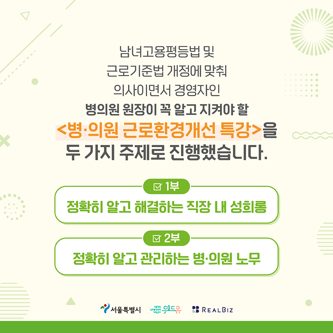 2장 시작. 남녀고용평등법 및 근로기준법 개정에 맞춰 의사이면서 경영자인 병의원 원장이 꼭 알고 지켜야 할 ‘병의원 근로환경개선 특강을 두 가지 주제로 진행했습니다. 1부 정확히 알고 해결하는 직장 내 성희롱. 2부 정확히 알고 관리하는 병의원 노무. 서울특별시, 위드유센터, 리얼비즈. 2장 끝.