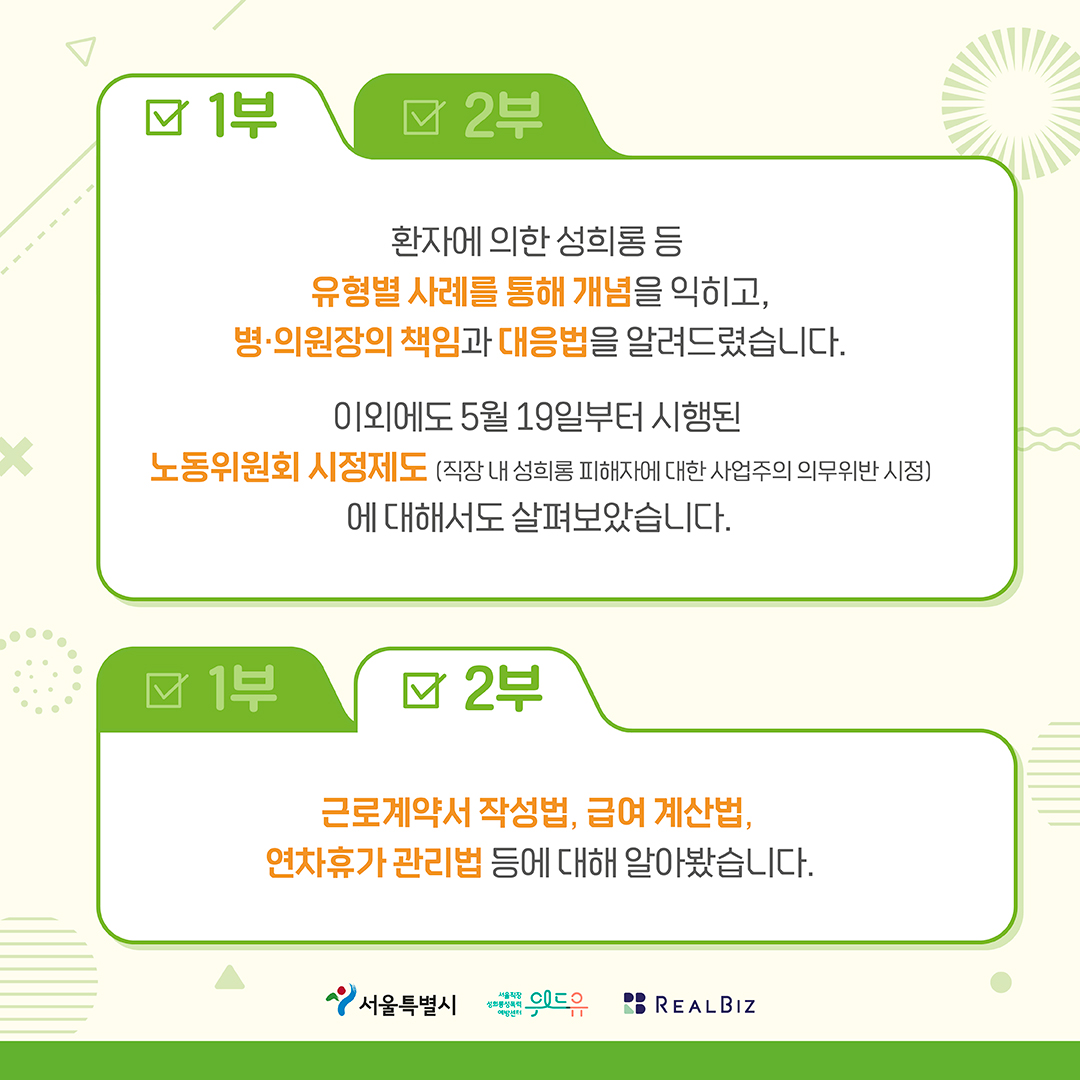 3장 시작. 1부, 환자에 의한 성희롱 등 유형별 사례를 통해 개념을 익히고, 병의원장의 책임과 대응법을 알려드렸습니다. 이외에도 5월 19일부터 시행된 노동위원회 시정제도(직장 내 성희롱 피해자에 대한 사업주의 의무위반 시정)에 대해서도 살펴보았습니다. 2부, 근로계약서 작성법, 급여 계산법, 연차휴가 관리법 등에 대해 알아봤습니다. 서울특별시, 위드유센터, 리얼비즈 3장 끝.