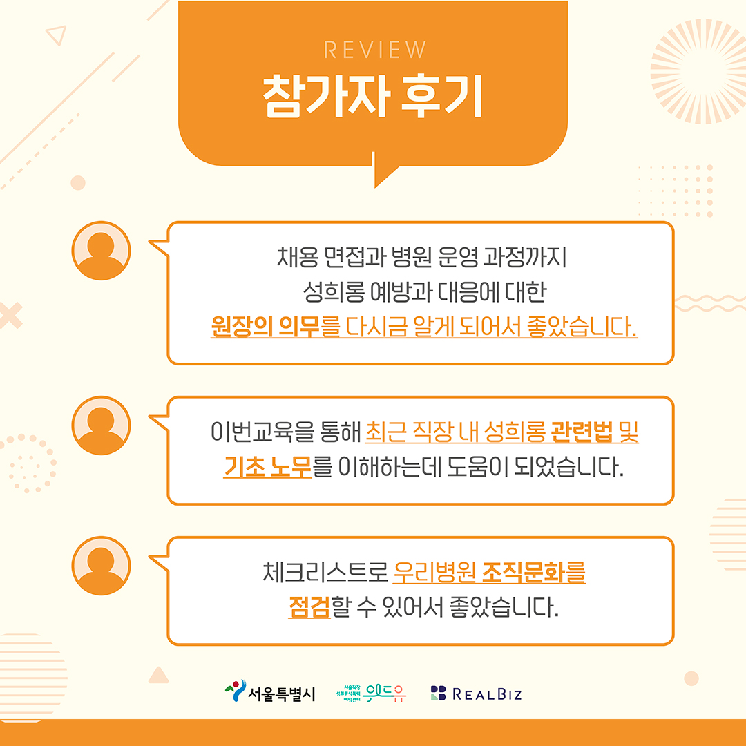 4장 시작. 참가자 후기. 채용 면접과 병원 운영과정까지 성희롱 예방과 대응에 대한 원장의 의무를 다시금 알게 되어서 좋았습니다. 이번교육을 통해 최근 직장 내 성희롱 관련법 및 기초 노무를 이해하는데 도움이 되었습니다. 체크리스트로 우리병원 조직문화를 점검할 수 있어서 좋았습니다. 서울특별시, 위드유센터, 리얼비즈. 4장 끝.