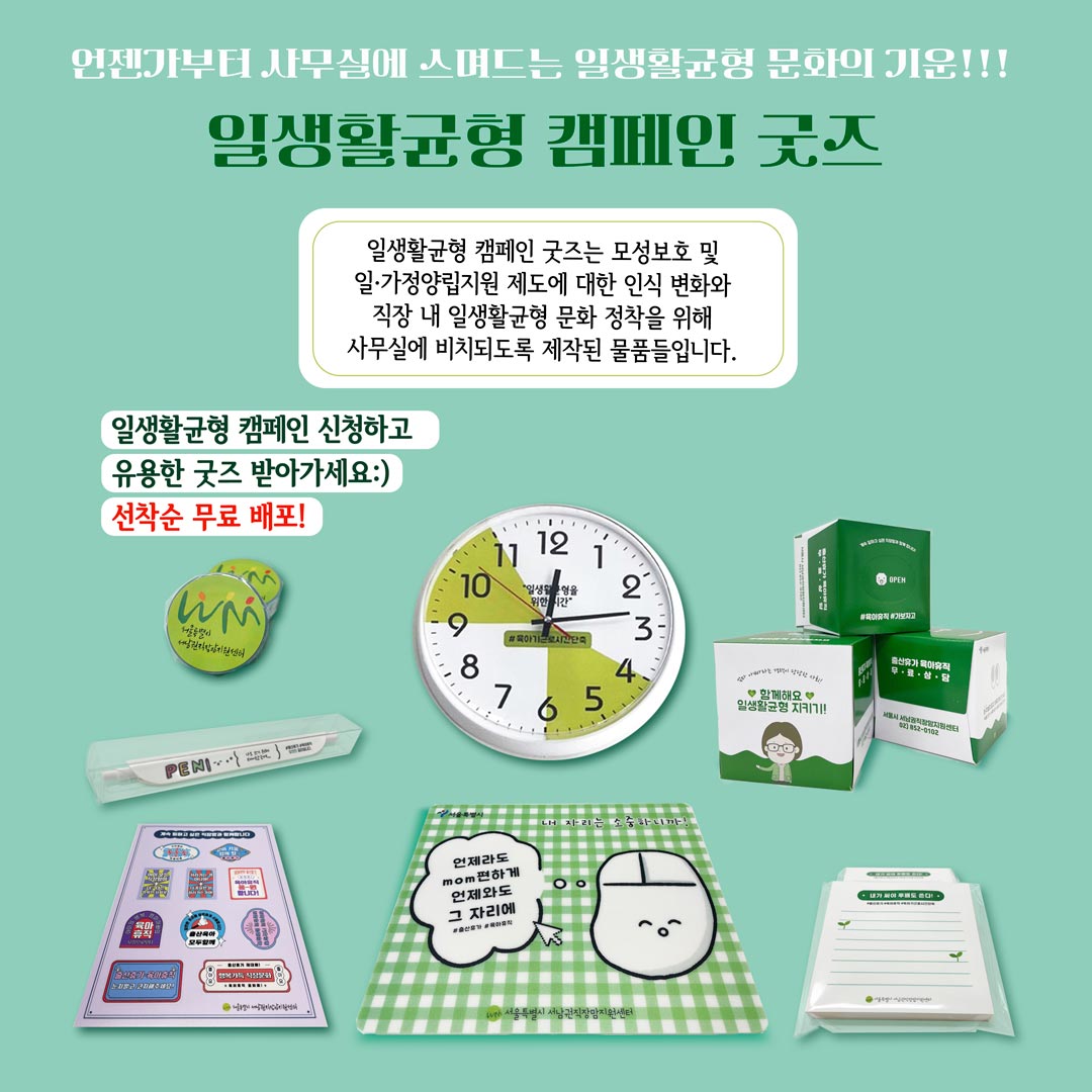 언젠가부터 사무실에 스며드는 일생활균형 문화의 기운! 일생활균형 캠페인 굿즈 일생활균형 캠페인 굿즈는 모성보호 및 일가정양립지원 제도에 대한 인식 변화와 직장 내 일생활균형 문화 정착을 위해 사무실에 비치되도록 제작된 물품들입니다. 일생활 균형 캠페인을 신청하고 유용한 굿즈 받아가세요! 선착순 무료 배포!