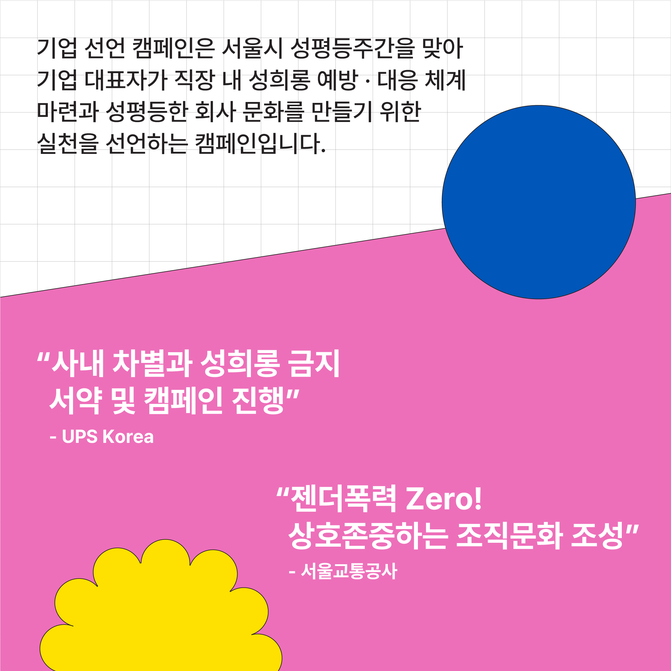 카드뉴스 2 시작. 기업 선언 캠페인은 서울시 성평등주간을 맞아 기업 대표자가 직장 내 성희롱 예방 대응 체계 마련과 성평등한 회사 문화를 만들기 위한 실천을 선언하는 캠페인입니다. 2021년 기업 선언 참여 기업 UPS Korea. 사내 차별과 성희롱 금지 서약 및 캠페인 진행 약속. 2021년 기업 선언 참여 기업 서울 교통공사. 젠더폭력 zero 상호 존중하는 조직문화 조성 약속.