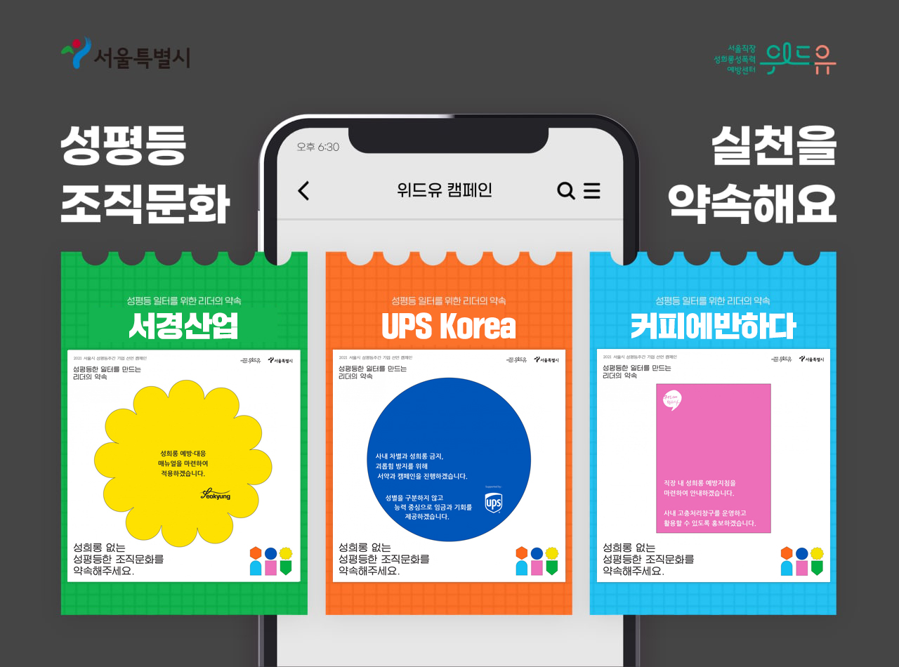 상단 로고. 서울특별시. 위드유 서울직장성희롱성폭력예방센터. 휴대전화 화면에 위드유센터 캠페인 페이지 화면을 켠 것처럼 하얀 바탕화면이 보이고 그 앞으로 2021년 기업 선언 참여 내용이 담긴 도형 이미지가 나란히 3개 배치되어 있다. 이미지 문구. 성평등 조직문화 실천을 약속해요. 도형 1번 이미지. 성평등 일터를 위한 리더의 약속. 서경산업. 성희롱 예방과 대응 매뉴얼을 마련하여 적용하겠습니다. 성희롱 없는 성평등한 조직문화를 약속해주세요. 도형 2번 이미지. 성평등 일터를 위한 리더의 약속. UPS Korea. 사내 차별과 성희롱 금지 및 괴롭힘 방지를 위해 서약과 캠페인을 진행하겠습니다. 성별을 구분하지 않고 능력 중심으로 임금과 기회를 제공하겠습니다. 성희롱 없는 성평등한 조직문화를 약속해주세요. 도형 3번 이미지. 성평등 일터를 위한 리더의 약속. 커피에반하다. 직장 내 성희롱 예방지침을 마련하여 안내하겠습니다. 사내 고충처리창구를 운영하고 활용할 수 있도록 홍보하겠습니다. 성희롱 없는 성평등한 조직문화를 약속해주세요. 끝.