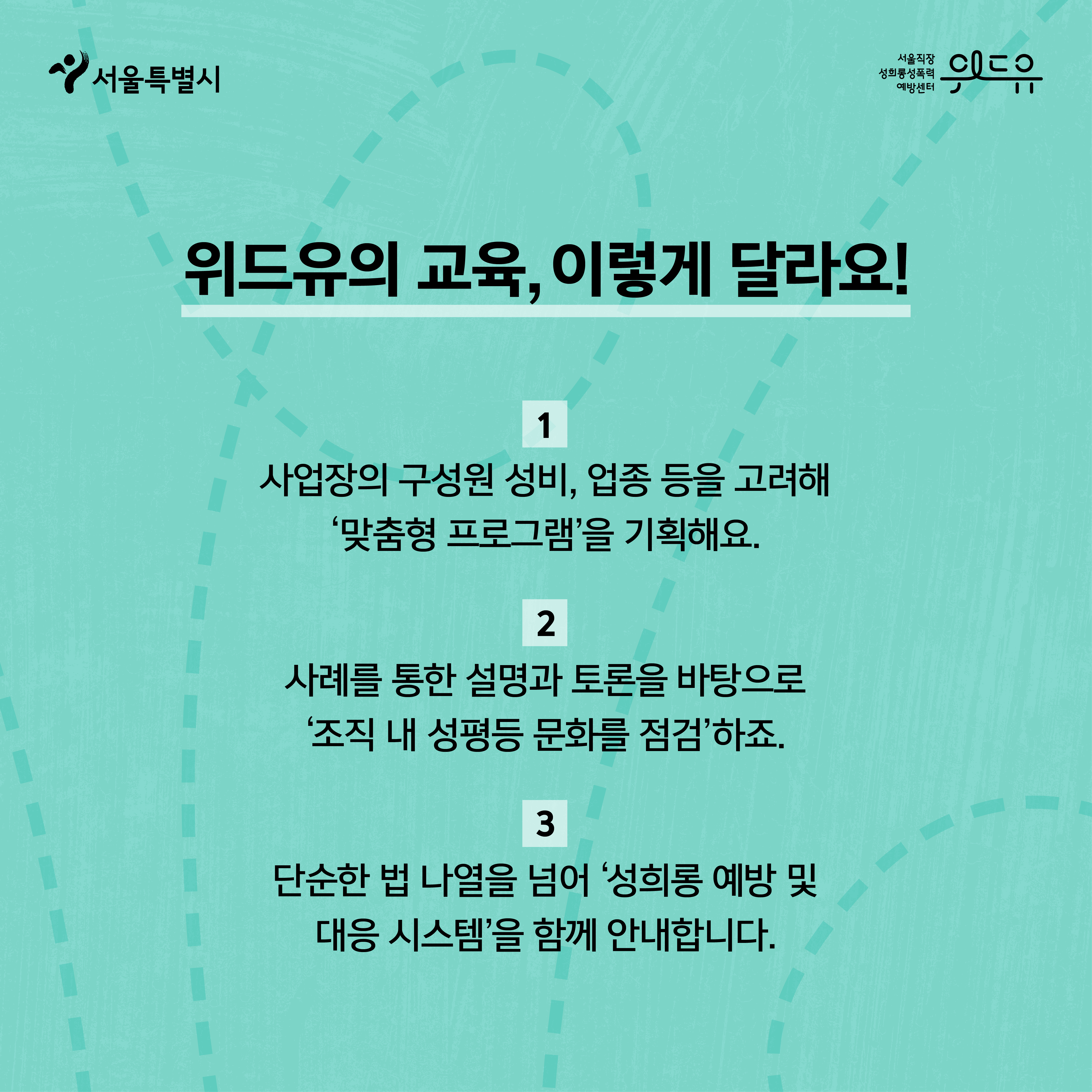 2장 시작. 서울특별시, 위드유센터. 위드유의 교육, 이렇게 달라요! 1. 사업장의 구성원 성비, 업종 등을 고려해 ‘맞춤형 프로그램’을 기획해요. 2. 사례를 통한 설명과 토론을 바탕으로 ‘조직 내 성평등 문화를 점검’하죠. 3. 단순한 법 나열을 넘어 ‘성희롱 예방 및 대응 시스템’을 함께 안내합니다. 2장 끝.