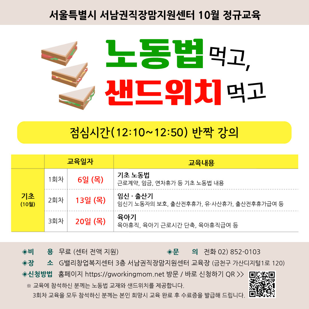 서울특별시 서남권직장맘지원센터 10월 정기교육 노동법 먹고, 샌드위치 먹고 점심시간(12:10~12:50) 반짝 강의 기초(10월) 1회차 교육일자 6일 (목) 기초노동법 근로계약, 임금, 연차휴가 등 기초 노동법 내용. 2회차 교육일자 13일 (목) 임신·출산기 임신기 노동자의 보호, 출산전후휴가, 유·사산휴가, 출산전후휴가급여 등. 3회차 교육일자 20일 (목) 육아기 육아휴직, 육아기 근로시간 단축, 육아휴직급여 등. 비용 무료 (센터 전액 지원) 문의 전화 02)852-0103 장소 G밸리창업복지센터 3층 서남권직장맘지원센터 교육장 (금천구 가산디지털1로 120) 신청방법 홈페이지 https://www.gworkingmom.net 방문 / 바로 신청하기 QR 교육에 참석하신 분께는 노동법 교재와 샌드위치를 제공합니다. 3회차 교육을 모두 참석하신 분께는 본인 희망시 교육 완료 후 수료증을 발급해 드립니다.