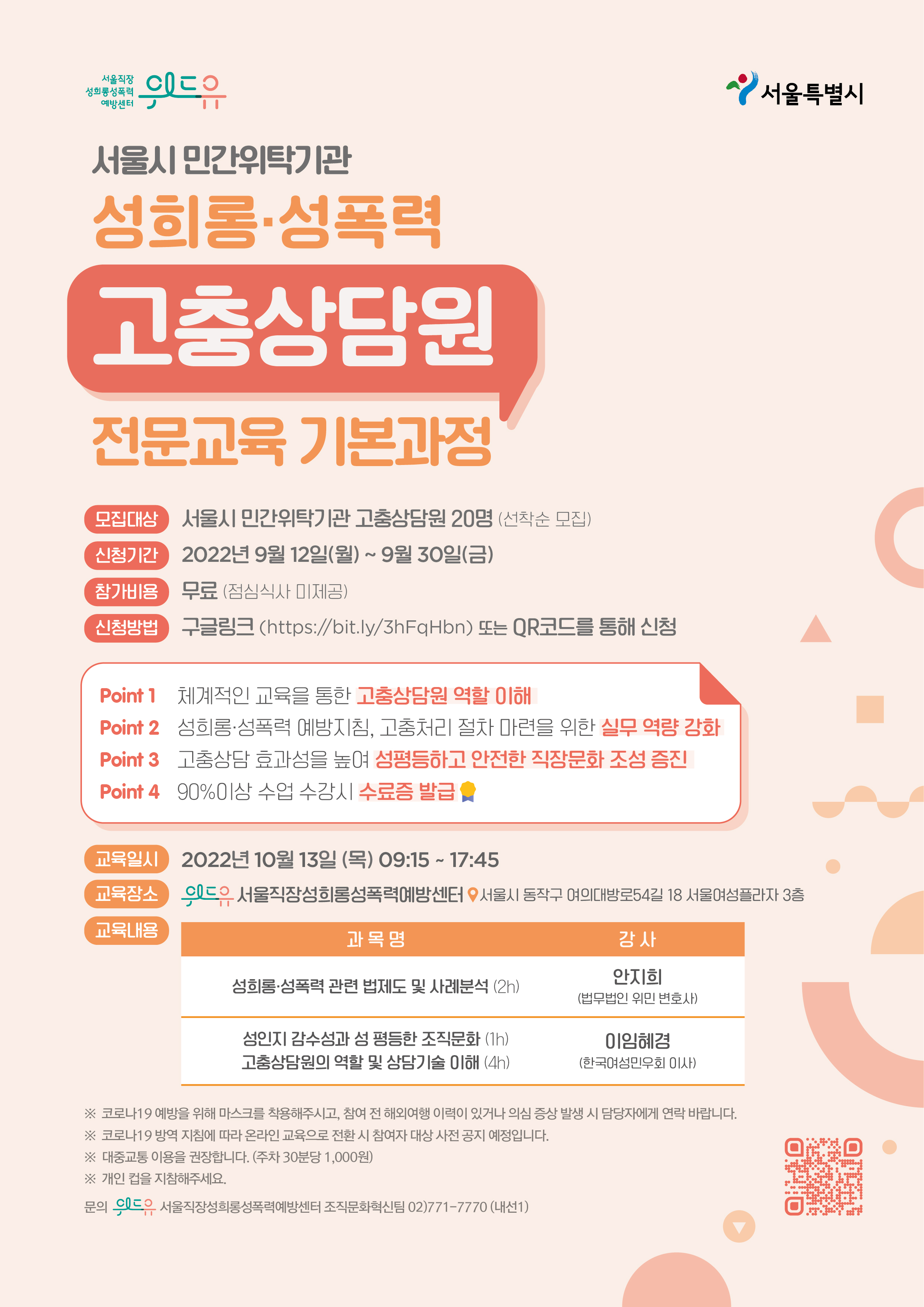 위드유 서울직장성희롱성폭력예방센터, 서울특별시. 서울시 민간위탁기관 성희롱·성폭력 고충상담원 전문교육 기본과정을 소개합니다. 모집대상은 서울시 민간위탁기관 고충상담원 20명으로 선착순 모집합니다. 신청기간은 2022년 9월 12일 월요일부터 9월 30일 금요일까지 입니다. 참가비용은 무료로 점심식사는 제공되지 않습니다. 신청은 링크 https://bit.ly/3hFqHbn에서 가능합니다. 해당 교육의 장점은 다음과 같습니다. 1.체계적인 교육을 통한 고충상담원 역할 이해. 2.성희롱·성폭력 예방지침, 고충처리 절차 마련을 위한 실무 역량 강화. 3.고충상담 효과성을 높여 성평등하고 안전한 직장문화 조성 증진. 4.90%이상 수업 수강 시 수료증 발급. 교육은 2022년 10월 13일 목요일 9시 15분부터 17시 45분까지 진행됩니다. 교육 장소는 위드유 서울직장성희롱성폭력예방센터로 서울시 동작구 여의대방로54길 18, 서울여성플라자 3층에 위치하고 있습니다. 교육내용은 성희롱·성폭력 관련 법제도 및 사례분석에 대해 2시간동안 법무법인 위민 변호사 안지희 강사님의 강의가 있습니다. 이후 성인지 감수성과 성평등한 조직문화에 대해 1시간, 고충상담원의 역할 및 상담기술 이해에 대해 4시간동안 한국여성민우회 이사 이임혜경 강사님의 강의가 있습니다. 마지막으로 주의사항을 안내드립니다. 1.코로나19 예방을 위해 마스크를 착용해주시고, 참여 전 해외여행 이력이 있거나 의심 증상 발생 시 담당자에게 연락 바랍니다. 2.코로나19 방역 지침에 따라 온라인 교육으로 전환 시 참여자 대상 사전 공지 예정입니다. 3.대중교통 이용을 권장합니다. 주차시 30분당 1,000원을 지불하셔야합니다. 4.개인 컵을 지참해주세요. 만약 문의하실 내용이 있으시다면 02-771-7770 내선번호 1번 조직문화혁신팀으로 연락 바랍니다.