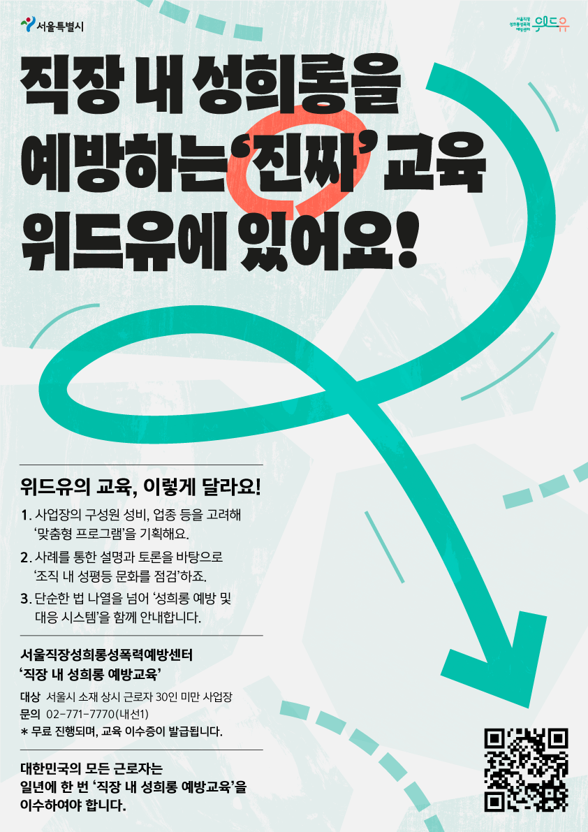서울특별시, 위드유센터. 직장 내 성희롱을 예방하는 '진짜'교육 위드유에 있어요! 위드유의 교육, 이렇게 달라요! 1. 사업장의 구성원 성비, 업종 등을 고려해 '맞춤형 프로그램'을 기획해요. 2. 사례를 통한 설명과 토론을 바탕으로 '조직 내 성평등 문화를 전검'하죠. 3. 단순한 법 나열을 넘어 '성희롱 예방 및 대응 시스템'을 함께 안내합니다. 서울직장성희롱성폭력예방센터 '직장 내 성희롱 예방교육' 대상 서울시 소재 상시 근로자 30인 미만 사업장 문의 02-771-7770(내선1) 무료 진행되며, 교육 이수증이 발급됩니다. 대한민국의 모든 근로자는 일년에 한 번 '직장 내 성희롱 예방교육'을 이수하여야 합니다.