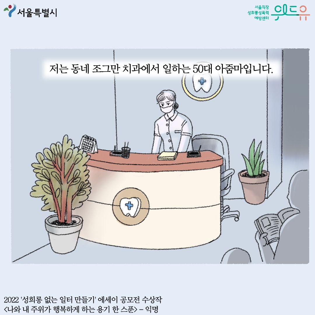 서울특별시 위드유 서울직장성희롱성폭력예방센터 저는 동네 조그만 치과에서 일하는 50대 아줌마입니다. 2022 성희롱 없는 일터 만들기 에세이 공모전 수상작 나와 내 주위가 행복하게 하는 용기 한 스푼- 익명