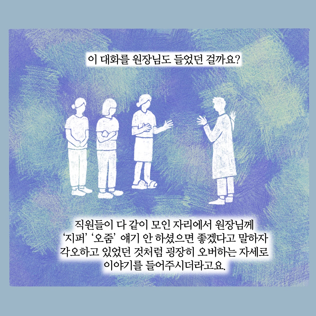 이 대화를 원장님도 들었던 걸까요? 직원들이 다 같이 모인 자리에서 원장님께 지퍼 오줌 얘기 안 하셨으면 좋겠다고 말하자 각오하고 있었던 것처럼 굉장히 오버하는 자세로 이야기를 들어주시더라고요.