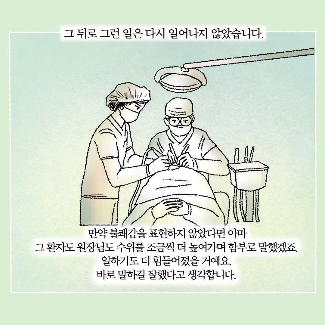 그 뒤로 그런 일은 다시 일어나지 않았습니다. 만약 불쾌감을 표현하지 않았다면 아마 그 환자도 원장님도 수위를 조금씩 더 높여가며 함부로 말했겠죠. 일하기도 더 힘들어졌을 거예요. 바로 말하길 잘했다고 생각합니다.