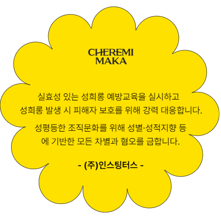 주. 인스팅터스. 실효성 있는 성희롱 예방교육을 실시하고 성희롱 발생 시 피해자 보호를 위해 강력 대응합니다. 성평등한 조직문화를 위해 성별 성적지향 등에 기반한 모든 차별과 혐오를 금합니다.