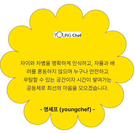 영셰프. youngchef. 차이와 차별을 명확하게 인식하고, 자율과 배려를 혼동하지 않으며 누구나 안전하고 무탈할 수 있는 공간이자 시간이 쌓여가는 공동체로 최선의 마음을 모으겠습니다.