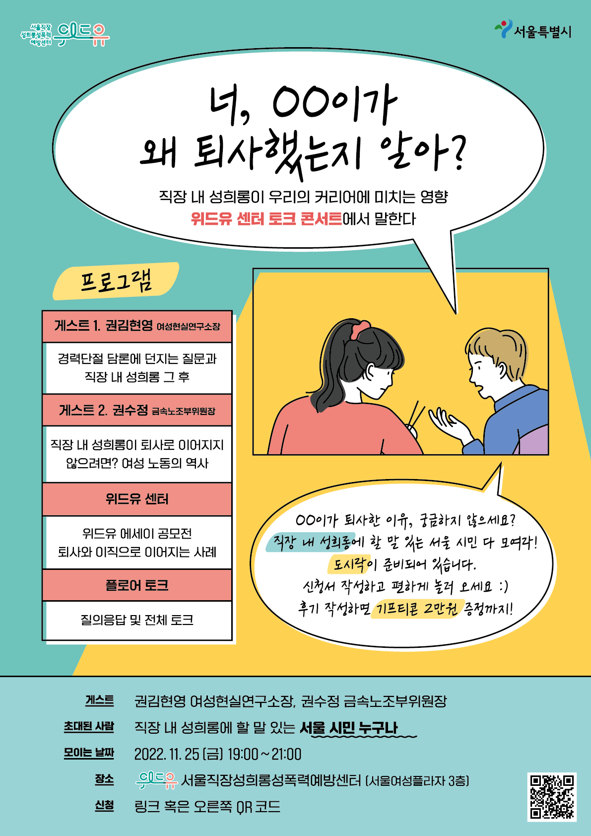 위드유 서울직장성희롱성폭력예방센터 서울특별시 말풍선1(너, oo이가 왜 퇴사했는지 알아? 직장 내 성희롱이 우리의 커리어에 미치는 영향 위드유 센터 토크 콘서트에서 말한다) 프로그램 게스트1. 권김현영 여성현실연구소장 경력단절 담론에 던지는 질문과 직장 내 성희롱 그 후 게스트2. 권수정 금속노조부위원장 직장 내 성희롱이 퇴사로 이어지지 않으려면? 여성 노동의 역사 위드유 센터 위드유 에세이 공모전 퇴사와 이직으로 이어지는 사례 플로어 토크 질의응답 및 전체 토크 말풍선2(oo이가 퇴사한 이유, 궁금하지 않으세요? 직장 내 성희롱에 할 말 있는 서울 시민 다 모여라! 도시락이 준비되어 있습니다. 신청서 작성하고 편하게 놀러 오세요 후기 작성하면 기프티콘 2만원 증정까지!) 게스트 권김현영 여성현실연구소장, 권수정 금속노조부위원장 초대된 사람 직장 내 성희롱에 할 말 있는 서울 시민 누구나 모이는 날짜 2022.11.25(금) 19:00~21:00 장소 위드유 서울직장성희롱성폭력예방센터 (서울여성플라자 3층) 신청 링크 혹은 오른쪽 QR코드