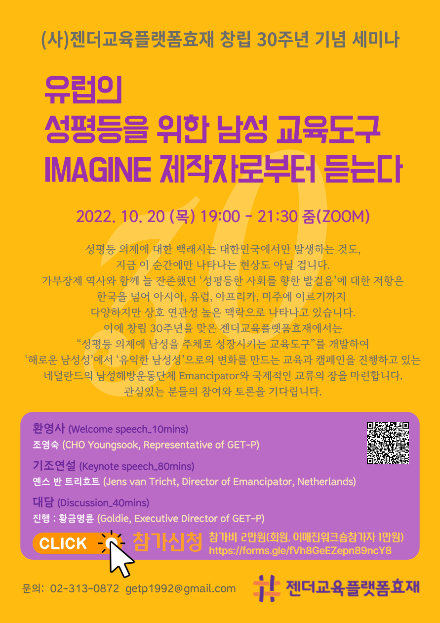 포스터. (사)젠더교육플랫폼효재 창립 30주년 기념 세미나. 행사제목. 유럽의 성평등을 위한 남성 교육도구 IMAGINE 제작자로부터 듣는다. 2022년 10월 20일 목요일. 19시부터 21시 30분까지. 줌. 행사설명. 성평등 의제에 대한 백래시는 대한민국에서만 발생하는 것도, 지금 이 순간에만 나타나는 현상도 아닐 겁니다. 가부장제 역사와 함께 늘 잔존했던 ‘성평등한 사회를 향한 발걸음’에 대한 저항은 한국을 넘어 아시아, 유럽, 아프리카, 미주에 이르기까지 다양하지만 상호 연관성 높은 맥락으로 나타나고 있습니다. 이에 창립 30주년을 맞은 젠더교육플랫폼효재에서는 “성평등 의제에 남성을 주체로 성장시키는 교육도구”를 개발하여,‘해로운 남성성’에서 ‘유익한 남성성’으로의 변화를 만드는 교육과 캠페인을 진행하고 있는 네덜란드의 남성해방운동단체 Emancipator와 국제적인 교류의 장을 마련합니다. 관심 있는 분들의 참여와 토론을 기다립니다. 프로그램. 환영사. 웰컴 스피치 10분. 조영숙. Representative of GET-P. 기조연설. 키노트 스피치 80분. 옌스 반 트리흐트. Director of Emancipator, Netherlands. 대담. 디스커션 40분. 황금명륜. Executive Director of GET-P. 참가 신청 클릭 버튼. 참가비 2만원. 회원, 이매진워크숍참가자 1만원. 참가신청링크 주소. 문의 02-313-0872. getp1992@gmail.com. 젠더교육플랫폼효재 로고. 끝.