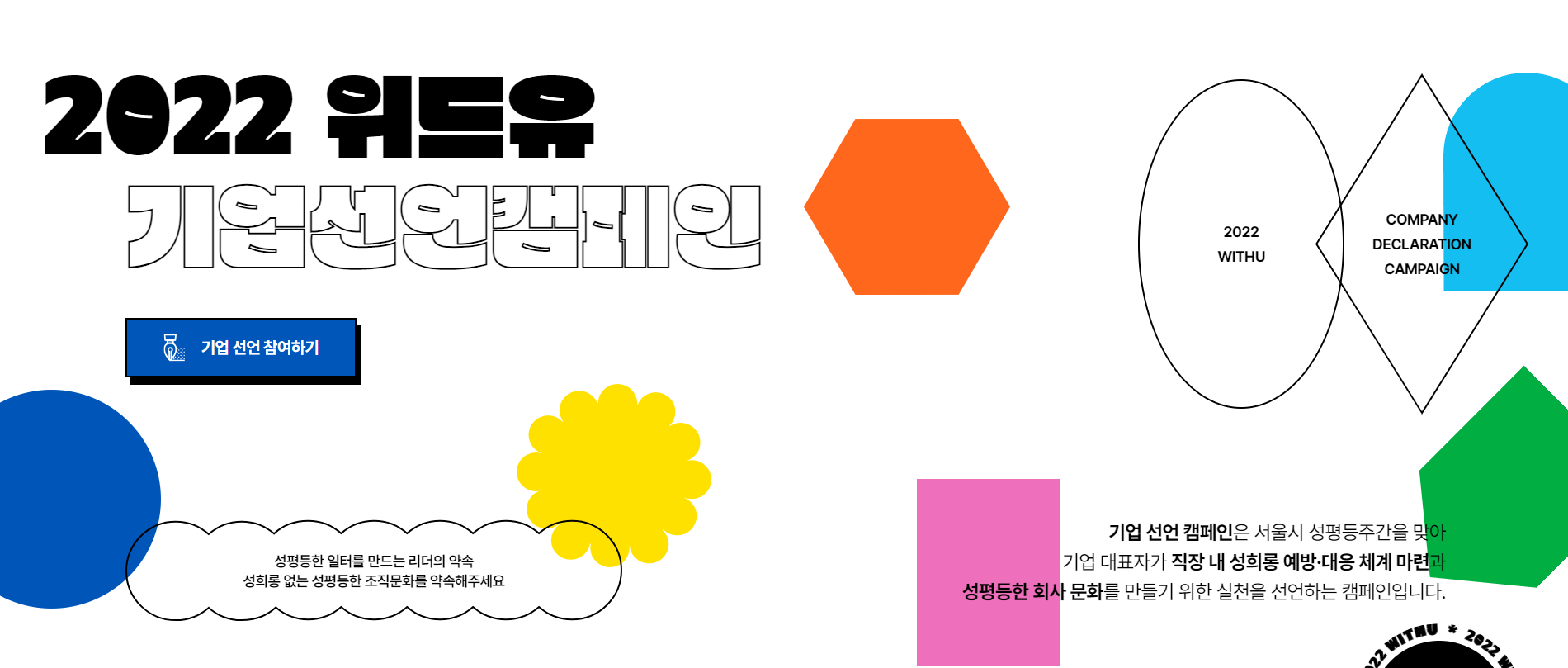 캠페인 페이지 메인 섹션. 알록달록한 다양한 도형이 배치되어 있다. 삽입 텍스트. 2022 위드유 기업 선언 캠페인. 기업 선언 참여하기 버튼. 성평등한 일터를 만드는 리더의 약속. 성희롱 없는 성평등한 조직문화를 약속해주세요. 2022 WITHU. COMPANY DECLARATION. 기업 선언 캠페인은 서울시 성평등주간을 맞아 기업 대표자가 직장 내 성희롱 예방 대응 체계 마련과 성평등한 회사 문화를 만들기 위한 실천을 선언하는 캠페인입니다.