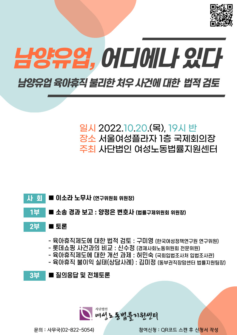 QR코드그림 남양유업, 어디에나 있다 남양유업 육아휴직 불리한 처우 사건에 대한 법적 검토 일시 2022.10.20.(목), 19시 반 장소 서울여성플라자 1층 국제회의장 주최 사단법인 여성노동법률지원센터 사회 이소라 노무사(연구위원회 위원장) 1부 소송 경과 보고 : 양정은 변호사 (법률구제위원회 위원장) 2부 토론 육아휴직제도에 대한 법적 검토 : 구미영(한국여성정책연구원 연구위원) 롯데쇼핑 사건과의 비교 : 신수정(경제사회노동위원회 전문위원) 육아휴직제도에 대한 개선 과제 : 허민숙(국회입법조사처 입법조사관) 육아휴직 불이익 실태(상담사례) : 김미정(동부권직장맘센터 법률지원팀장) 3부 질의응답 및 전체 토론 사단법인 여성노동법률지원센터 문의 사무국(02-822-5054) 참여신청 : QR코드 스캔 후 신청서 작성