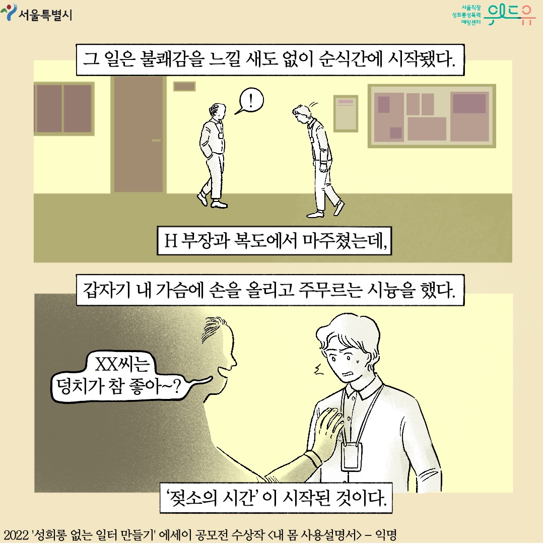 서울특별시. 위드유 서울직장성희롱성폭력예방센터. 그 일은 불쾌감을 느낄 새도 없이 순식간에 시작됐다. H부장과 복도에서 마주쳤는데, 갑자기 내 가슴에 손을 올리고 주무르는 시늉을 했다. 말풍선1(XX씨는 덩치가 참 좋아~?) 젖소의 시간이 시작된 것이다. 2022 성희롱 없는 일터 만들기 에세이 공모전 수상작 내 몸 사용설명서-익명