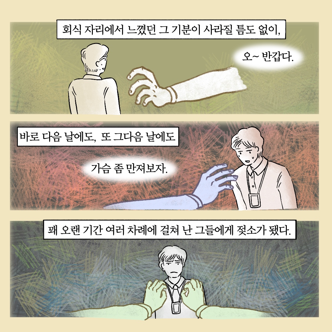 회식 자리에서 느꼈던 그 기분이 사라질 틈도 없이, 말풍선1(오~ 반갑다) 바로 다음 날에도, 또 그다음 날에도 말풍선2(가슴 좀 만져보자.) 꽤 오랜 기간 여러 차례에 걸쳐 난 그들에게 젖소가 됐다.