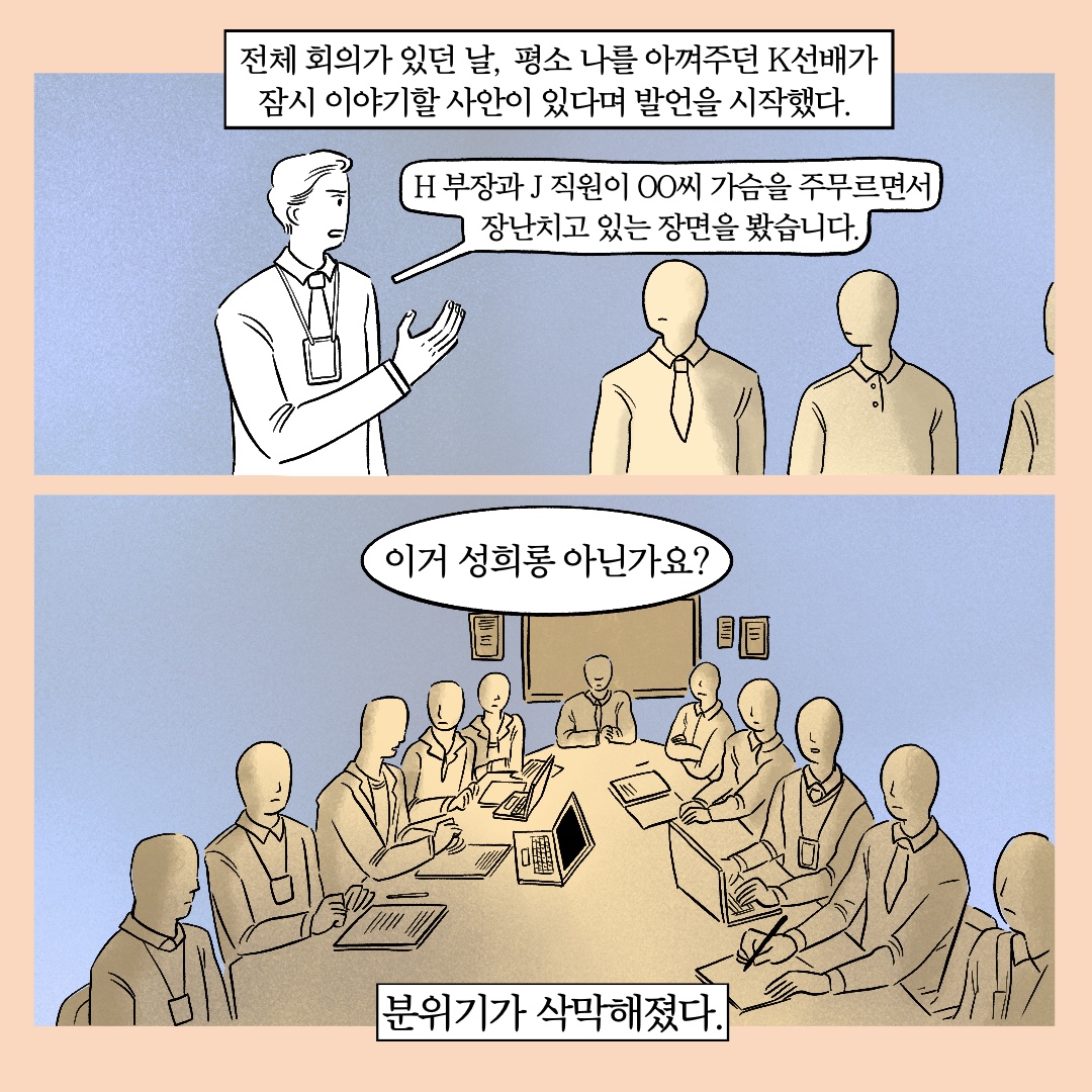 전체 회의가 있던 날, 평소 나를 아껴주던 K선배가 잠시 이야기할 사안이 있다며 발언을 시작했다. 말풍선1(H부장과 J직원이 ㅇㅇ씨 가슴을 주무르면서 장난치고 있는 장면을 봤습니다.) 말풍선2이거 성희롱 아닌가요?) 분위기가 삭막해졌다.
