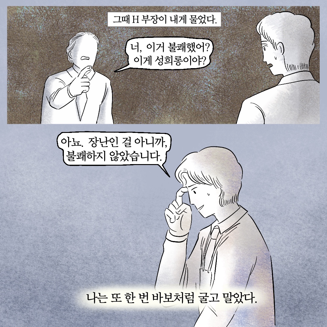 그때 H 부장이 내게 물었다. 말풍선1(너, 이거 불쾌했어? 이게 성희롱이야?) 말풍선2(아뇨. 장난인 걸 아니까, 불쾌하지 않았습니다.) 나는 또 한 번 바보처럼 굴고 말았다.