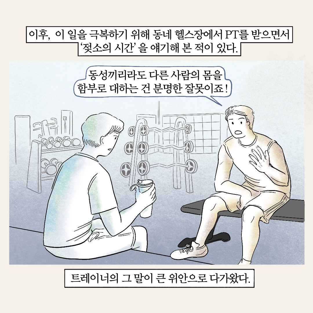 이후, 이 일을 극복하기 위해 동네 헬스장에서 PT를 받으면서 젖소의 시간을 얘기해 본 적이 있다. 말풍선1(동성끼리라도 다른 사람의 몸을 함부로 대하는 건 분명한 잘못이죠!) 트레이너의 그 말이 큰 위안으로 다가왔다.