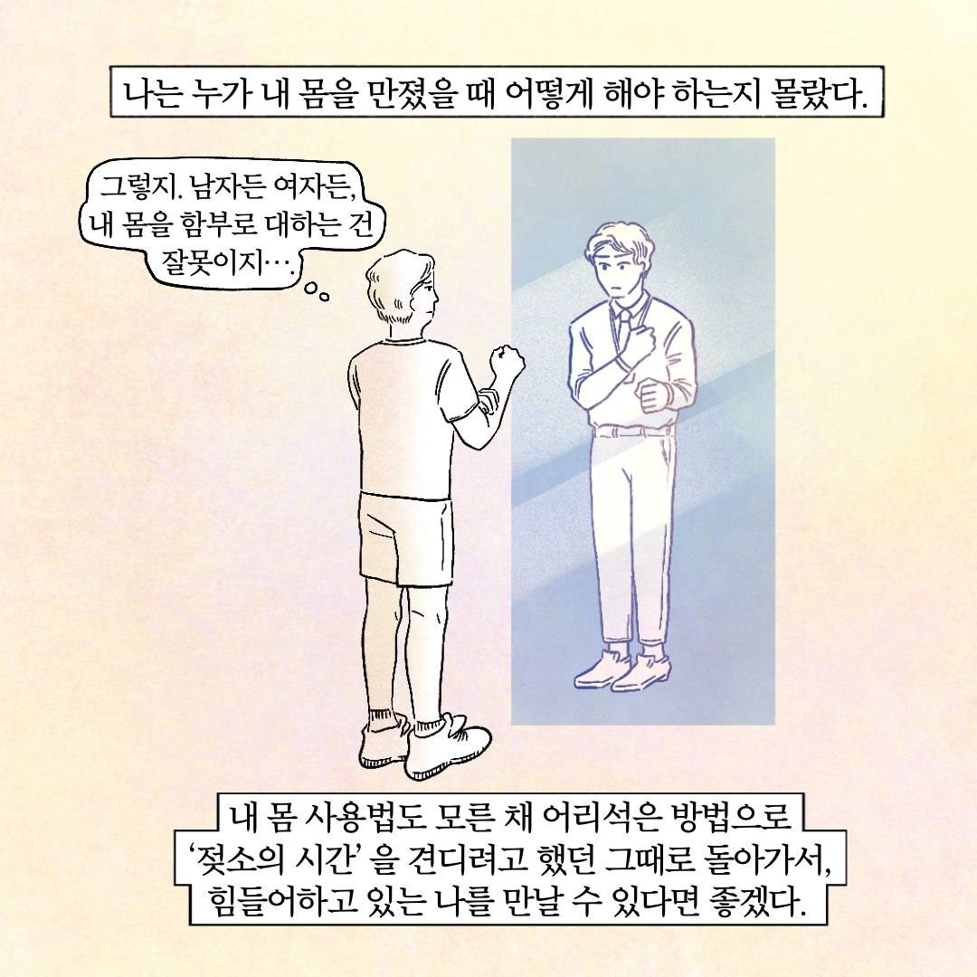나는 누가 내 몸을 만졌을 때 어떻게 해야 하는지 몰랐다. 말풍선1(그렇지. 남자든 여자든, 내 몸을 함부로 대하는 건 잘못이지...) 내 몸 사용법도 모른 채 어리석은 방법으로 젖소의 시간을 견디려고 했던 그때로 돌아가서, 힘들어하고 있는 나를 만날 수 있다면 좋겠다.