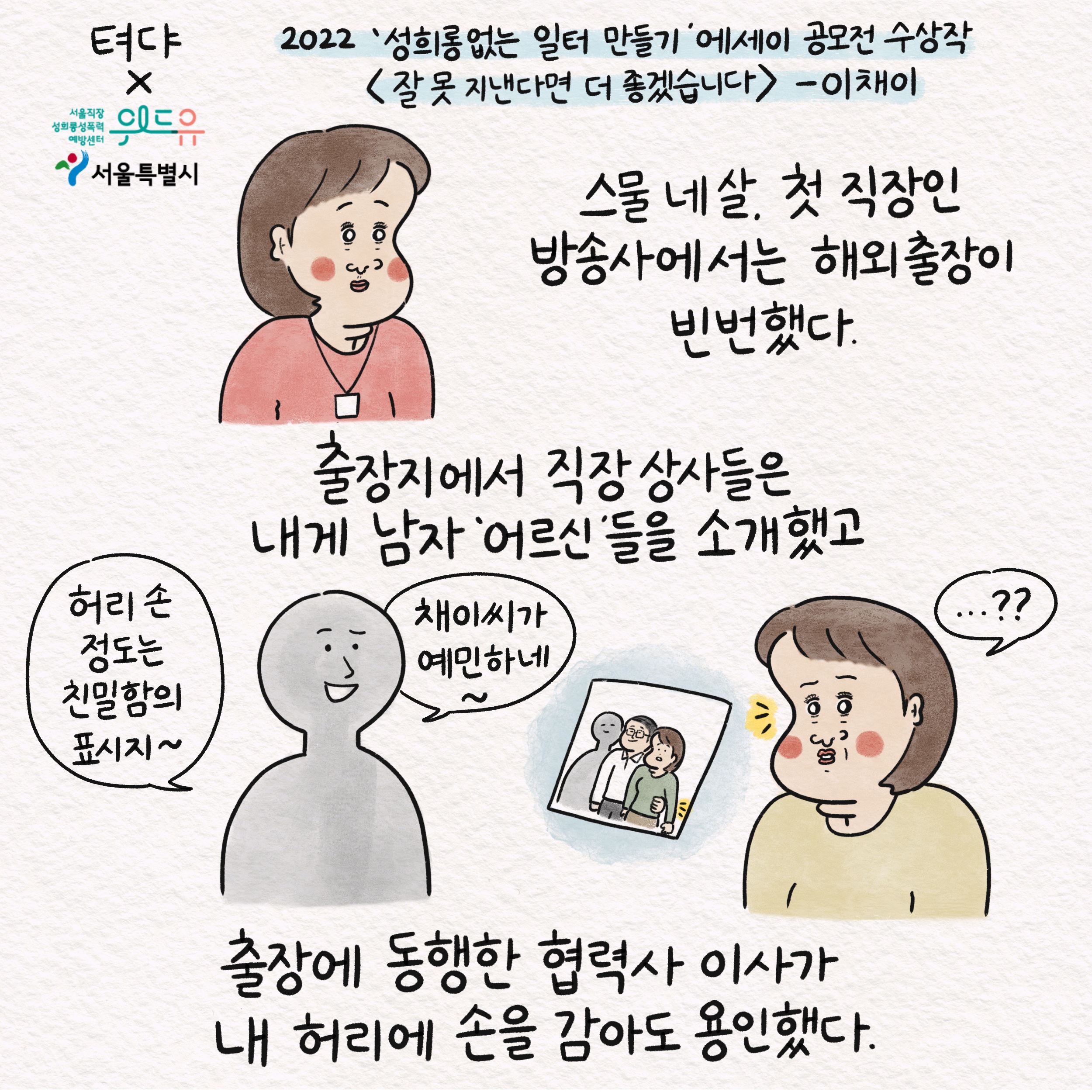 뎌댜X위드유 서울직장성희롱성폭력예방센터 서울특별시 2022 성희롱 없는 일터 만들기 에세이 공모전 수상작 잘 못 지낸다면 더 좋겠습니다 - 이채이 스물 네 살, 첫 직장인 방송사에서는 해외출장이 빈번했다. 출장지에서 직장 상사들은 내게 남자 어르신들을 소개했고, 말풍선1(허리 손 정도는 친밀함의 표시지~) 말풍선2(채이씨가 예민하네~) 출장에 동행한 협력사 이사가 내 허리에 손을 감아도 용인했다.