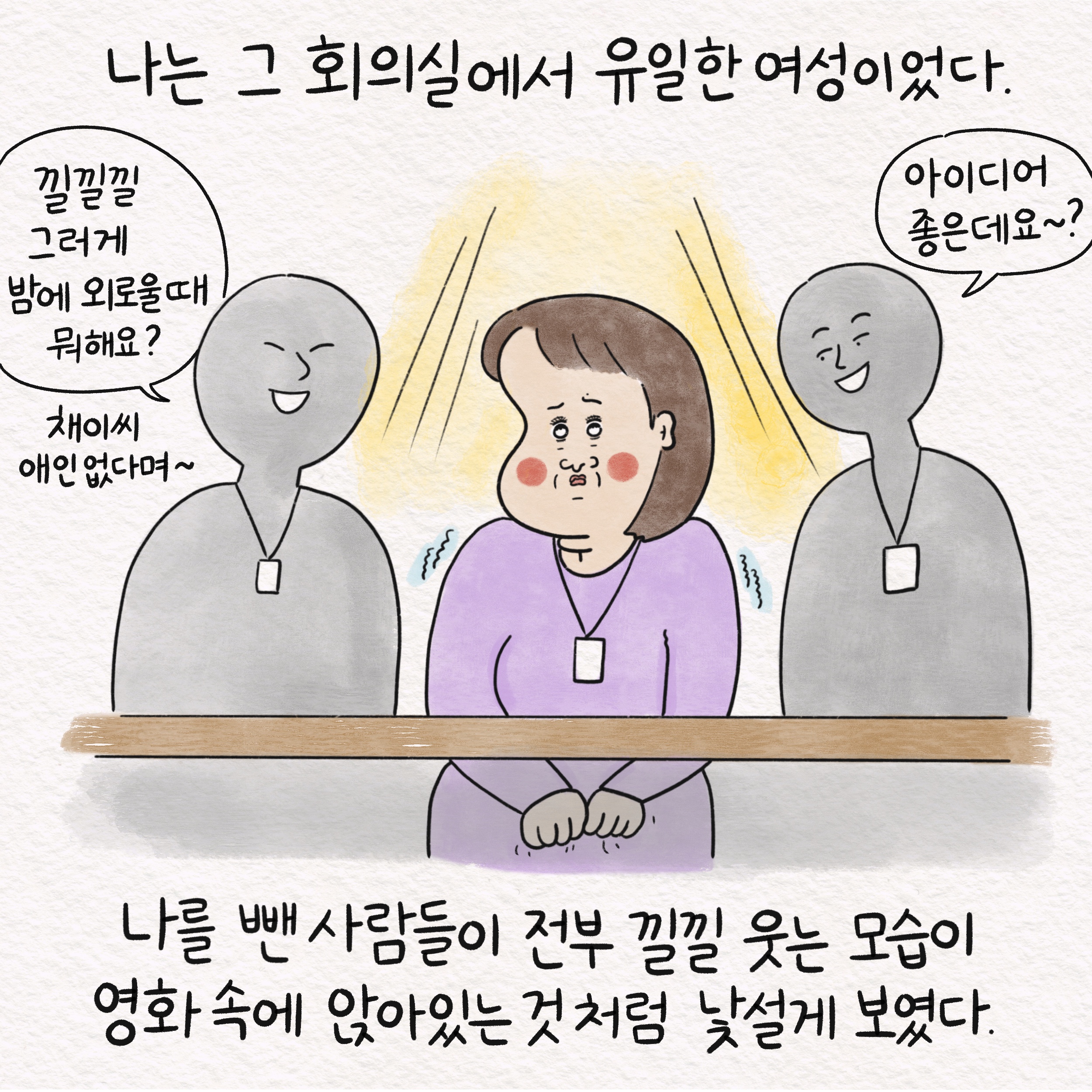 나는 그 회의실에서 유일한 여성이었다. 말풍선1(낄낄낄 그러게 밤에 외로울 때 뭐해요?) 채이씨 애인 없다며~ 말풍선2(아이디어 좋은데요~?) 나를 뺀 사람들이 전부 낄낄 웃는 모습이 영화 속에 앉아있는 것처럼 낯설게 보였다.